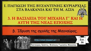 Τσατσούρης Χρήστος, Φιλόλογος Γυμνασίου Μαγούλας
Σελ.
36
http://xtsat.blogspot.gr/
I. ΠΑΓΙΩΣΗ ΤΗΣ ΒΥΖΑΝΤΙΝΗΣ ΚΥΡΙΑΡΧΙΑΣ
ΣΤΑ ΒΑΛΚΑΝΙΑ ΚΑΙ ΤΗ Μ. ΑΣΙΑ
3. Η ΒΑΣΙΛΕΙΑ ΤΟΥ ΜΙΧΑΗΛ Γ΄ ΚΑΙ Η
ΑΥΓΗ ΤΗΣ ΝΕΑΣ ΕΠΟΧΗΣ
β. Ίδρυση της σχολής της Μαγναύρας.
 