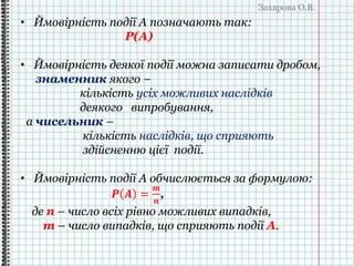 Захарова О.В.
• Ймовірність події A позначають так:
Р(А)
• Ймовірність деякої події можна записати дробом,
знаменник якого –
кількість усіх можливих наслідків
деякого випробування,
а чисельник –
кількість наслідків, що сприяють
здійсненню цієї події.
• Ймовірність події А обчислюється за формулою:
𝑷 𝑨 =
𝒎
𝒏
,
де n – число всіх рівно можливих випадків,
m – число випадків, що сприяють події А.
 