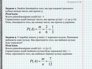 Захарова О.В.
Задача 1. Знайти ймовірність того, що при киданні грального
кубика випаде число, яке кратне 3.
Розв'язок.
Всього рівноймовірних подій (n)– 6
Сприятливих подій (випаде число, яке кратне 3) (m) – 2 ( це 3 і 6)
Отже, ймовірність того, що випаде число, яке кратне 3 дорівнює
3
1
6
2
)( 
n
m
AP
Задача 2. У коробці лежать 5 синіх і 7 червоних кульок. Навмання
виймають одну кульку. Яка вірогідність того, що вийнята кулька
буде червоною?
Розв'язок.
Всього рівноймовірних подій (n)– 12 (5+7)
Сприятливих подій (вийнята кулька буде червоною) (m) – 7
Отже, вірогідність того, що вийняли червону кульку дорівнює
12
7
)( 
n
m
AP
 