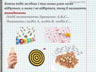 Захарова О.В.
Кожна подія за одних і тих самих умов може
відбутися, а може і не відбутися, тому її називають
випадковою
Події позначають буквами: A,B,C…
Читають: подія А, подія В, подія С…
 
