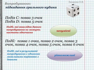 Захарова О.В.
Випробування:
підкидання грального кубика
Події: поява 1 очка, поява 2 очок, поява 3
очок, поява 4 очок, поява 5 очок, поява 6 очок
Події, які внаслідок даного
випробування не можуть
настати одночасно
Події, які в результаті
випробування є однаково
можливими порівняно з
іншими
несумісні
Подія C: поява 3 очок
Подія D: поява 5 очок
рівноможливі
 