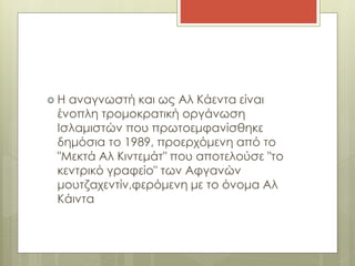  H αναγνωστή και ως Αλ Κάεντα είναι
ένοπλη τρομοκρατική οργάνωση
Ισλαμιστών που πρωτοεμφανίσθηκε
δημόσια το 1989, προερχόμενη από το
"Μεκτά Αλ Κιντεμάτ" που αποτελούσε "το
κεντρικό γραφείο" των Αφγανών
μουτζαχεντίν,φερόμενη με το όνομα Αλ
Κάιντα
 