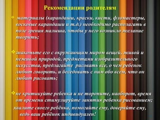 Рекомендации родителям
 материалы (карандаши, краски, кисти, фломастеры,материалы (карандаши, краски, кисти, фломастеры,
восковые карандаши и т.д.) необходимо располагать ввосковые карандаши и т.д.) необходимо располагать в
поле зрения малыша, чтобы у него возникло желаниеполе зрения малыша, чтобы у него возникло желание
творить;творить;
знакомьте его с окружающим миром вещей, живой изнакомьте его с окружающим миром вещей, живой и
неживой природой, предметами изобразительногонеживой природой, предметами изобразительного
искусства, предлагайте рисовать все, о чем ребенокискусства, предлагайте рисовать все, о чем ребенок
любит говорить, и беседовать с ним обо всем, что онлюбит говорить, и беседовать с ним обо всем, что он
любит рисовать;любит рисовать;
не критикуйте ребенка и не торопите, наоборот, времяне критикуйте ребенка и не торопите, наоборот, время
от времени стимулируйте занятия ребенка рисованием;от времени стимулируйте занятия ребенка рисованием;
хвалите своего ребёнка, помогайте ему, доверяйте ему,хвалите своего ребёнка, помогайте ему, доверяйте ему,
ведь ваш ребёнок индивидуален!ведь ваш ребёнок индивидуален! 14
 