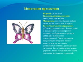 Монотипия предметная
Возраст: от пяти лет.
Средства выразительности:
пятно, цвет, симметрия.
Материалы: плотная бумага любого
цвета, кисти, гуашь или акварель.
Способ получения изображения:
ребенок складывает лист бумаги вдвое
и на одной его половине рисует
половину изображаемого предмета
(предметы выбираются
симметричные). После рисования
каждой части предмета, пока не
высохла краска, лист снова
складывается пополам для получения
отпечатка. Затем изображение можно
украсить, также складывая лист после
рисования нескольких украшений.
9
 