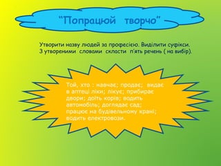 “Попрацюй творчо”
Утворити назву людей за професією. Виділити суфікси.
З утвореними словами скласти п’ять речень ( на вибір).
Той, хто : навчає; продає; видає
в аптеці ліки; лікує; прибирає
двори; доїть корів; водить
автомобіль; доглядає сад;
працює на будівельному крані;
водить електровози.
 