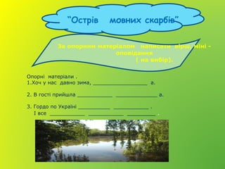 “Острів мовних скарбів”
Опорні матеріали .
1.Хоч у нас давно зима, _________________ а.
2. В гості прийшла ___________ _____________ а.
3. Гордо по Україні __________ ___________ .
І все ___________ ___________ ________ .
За опорним матеріалом написати вірш, міні -
оповідання
( на вибір).
 