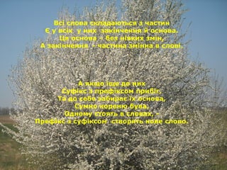 Всі слова складаються з частин
Є у всіх у них закінчення й основа.
Ця основа – без ніяких змін,
А закінчення - частина змінна в слові.
А якщо іще до них
Суфікс з префіксом прибіг,
Та до себе забирає їх основа,
Сумно кореню бува,
Одному стоять в словах, -
Префікс з суфіксом створять нове слово.
 