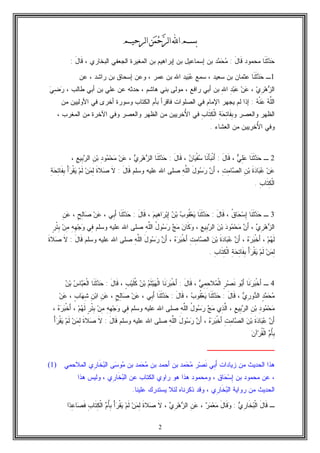 2
‫ﺍ‬‫ﺑﺴﻢ‬‫ﻦ‬‫ﻤ‬‫ﺣ‬‫ﺮ‬‫ﻟ‬‫ﺍ‬‫ﻟﺮﺣﻴﻢ‬‫ﺍ‬
‫ﹶﺎ‬‫ﻨ‬‫ﹶ‬‫ﺜ‬‫ﺩ‬‫ﺤ‬‫ﻤﺤﻤﻭﺩ‬َ‫ل‬‫ﹶﺎ‬‫ﻗ‬:‫ﺩ‬‫ﻤ‬‫ﺤ‬‫ﻤ‬‫ﺇﺴﻤﺎﻋﻴل‬ ‫ﺒﻥ‬‫ﺍﻟﺒﺨﺎﺭﻱ‬ ‫ﺍﻟﺠﻌﻔﻲ‬ ‫ﺍﻟﻤﻐﻴﺭﺓ‬ ‫ﺒﻥ‬ ‫ﺇﺒﺭﺍﻫﻴﻡ‬ ‫ﺒﻥ‬،َ‫ل‬‫ﹶﺎ‬‫ﻗ‬:
1‫ـ‬‫ﹶﺎ‬‫ﻨ‬‫ﹶ‬‫ﺜ‬‫ﺩ‬‫ﺤ‬‫ﺴﻤﻊ‬ ، ‫ﺴﻌﻴﺩ‬ ‫ﺒﻥ‬ ‫ﻋﺜﻤﺎﻥ‬‫ﻴﺩ‬‫ﺒ‬‫ﻋ‬، ‫ﺭﺍﺸﺩ‬ ‫ﺒﻥ‬ ‫ﺇﺴﺤﺎﻕ‬ ‫ﻭﻋﻥ‬ ، ‫ﻋﻤﺭ‬ ‫ﺒﻥ‬ ‫ﺍﷲ‬‫ﻋﻥ‬
‫ﻱ‬ِ‫ﺭ‬‫ﻫ‬‫ﺯ‬‫ﺍﻟ‬،ِ‫ﷲ‬‫ﺍ‬ ِ‫ﺩ‬‫ﺒ‬‫ﻋ‬ ‫ﻥ‬‫ﻋ‬‫ﺃﺒﻲ‬ ‫ﺒﻥ‬ ‫ﻋﻠﻲ‬ ‫ﻋﻥ‬ ‫ﺤﺩﺜﻪ‬ ، ‫ﻫﺎﺸﻡ‬ ‫ﺒﻨﻲ‬ ‫ﻤﻭﻟﻰ‬ ، ‫ﺭﺍﻓﻊ‬ ‫ﺃﺒﻲ‬ ‫ﺒﻥ‬، ‫ﻁﺎﻟﺏ‬‫ﻲ‬ِ‫ﻀ‬‫ﺭ‬
‫ﻪ‬‫ﹾ‬‫ﻨ‬‫ﻋ‬ ‫ﻪ‬‫ﱠ‬‫ﻠ‬‫ﺍﻟ‬:‫ﺍﻹﻤﺎﻡ‬ ‫ﻴﺠﻬﺭ‬ ‫ﻟﻡ‬ ‫ﺇﺫﺍ‬‫ﺍﻟﻜﺘﺎﺏ‬ ‫ﺒﺄﻡ‬ ‫ﻓﺎﻗﺭﺃ‬ ‫ﺍﻟﺼﻠﻭﺍﺕ‬ ‫ﻓﻲ‬‫ﻤﻥ‬ ‫ﺍﻷﻭﻟﻴﻴﻥ‬ ‫ﻓﻲ‬ ‫ﺃﺨﺭﻯ‬ ‫ﻭﺴﻭﺭﺓ‬
‫ﻭ‬ ‫ﻭﺍﻟﻌﺼﺭ‬ ‫ﺍﻟﻅﻬﺭ‬ِ‫ﺏ‬‫ﹶﺎ‬‫ﺘ‬ِ‫ﻜ‬‫ﹾ‬‫ﻟ‬‫ﺍ‬ ِ‫ﺔ‬‫ﺤ‬ِ‫ﺘ‬‫ﹶﺎ‬‫ﻔ‬ِ‫ﺒ‬ُ‫ﻷ‬‫ﺍ‬ ‫ﻓﻲ‬‫ﺍﻟﻅﻬﺭ‬ ‫ﻤﻥ‬ ‫ﺨﺭﻴﻴﻥ‬‫ﻭﺍﻟﻌﺼ‬، ‫ﺍﻟﻤﻐﺭﺏ‬ ‫ﻤﻥ‬ ‫ﺍﻵﺨﺭﺓ‬ ‫ﻭﻓﻲ‬ ‫ﺭ‬
ُ‫ﻷ‬‫ﺍ‬ ‫ﻭﻓﻲ‬‫ﺍﻟﻌﺸﺎﺀ‬ ‫ﻤﻥ‬ ‫ﺨﺭﻴﻴﻥ‬.
2‫ـ‬‫ﹶﺎ‬‫ﻨ‬‫ﹶ‬‫ﺜ‬‫ﺩ‬‫ﺤ‬‫ﻲ‬ِ‫ﻠ‬‫ﻋ‬،َ‫ل‬‫ﹶﺎ‬‫ﻗ‬:‫ﹶﺎ‬‫ﻨ‬َ‫ﺄ‬‫ﺒ‬‫ﹾ‬‫ﻨ‬َ‫ﺃ‬‫ﻥ‬‫ﺎ‬‫ﻴ‬‫ﹾ‬‫ﻔ‬‫ﺴ‬،َ‫ل‬‫ﹶﺎ‬‫ﻗ‬:‫ﹶﺎ‬‫ﻨ‬‫ﹶ‬‫ﺜ‬‫ﺩ‬‫ﺤ‬ِ‫ﺭ‬‫ﻫ‬‫ﺯ‬‫ﺍﻟ‬‫ﻱ‬،‫ﻥ‬‫ﻋ‬ِ‫ﺩ‬‫ﻭ‬‫ﻤ‬‫ﺤ‬‫ﻤ‬ِ‫ﻥ‬‫ﺒ‬ِ‫ﻊ‬‫ِﻴ‬‫ﺒ‬‫ﺭ‬‫ﺍﻟ‬،
‫ﻥ‬‫ﻋ‬‫ﹶ‬‫ﺓ‬‫ﺩ‬‫ﺎ‬‫ﺒ‬‫ﻋ‬ِ‫ﻥ‬‫ﺒ‬ِ‫ﺕ‬ِ‫ﻤ‬‫ﺎ‬‫ﺼ‬‫ﺍﻟ‬،‫ﻥ‬َ‫ﺃ‬َ‫ل‬‫ﻭ‬‫ﺴ‬‫ﺭ‬ِ‫ﻪ‬‫ﱠ‬‫ﻠ‬‫ﺍﻟ‬َ‫ل‬‫ﹶﺎ‬‫ﻗ‬ ‫ﻭﺴﻠﻡ‬ ‫ﻋﻠﻴﻪ‬ ‫ﺍﷲ‬ ‫ﺼﻠﻰ‬:‫ﹶ‬‫ﻻ‬‫ﹶ‬‫ﺓ‬‫ﻼ‬‫ﺼ‬‫ﻥ‬‫ﻤ‬ِ‫ﻟ‬‫ﻡ‬‫ﹶ‬‫ﻟ‬ْ‫ﺃ‬‫ﺭ‬‫ﹾ‬‫ﻘ‬‫ﻴ‬ِ‫ﺔ‬‫ﺤ‬ِ‫ﺘ‬‫ﹶﺎ‬‫ﻔ‬ِ‫ﺒ‬
ِ‫ﺏ‬‫ﹶﺎ‬‫ﺘ‬ِ‫ﻜ‬‫ﹾ‬‫ﻟ‬‫ﺍ‬.
3‫ـ‬‫ﹶﺎ‬‫ﻨ‬‫ﹶ‬‫ﺜ‬‫ﺩ‬‫ﺤ‬‫ﹸ‬‫ﻕ‬‫ﺎ‬‫ﺤ‬‫ﺴ‬ِ‫ﺇ‬،َ‫ل‬‫ﹶﺎ‬‫ﻗ‬:‫ﹶﺎ‬‫ﻨ‬‫ﹶ‬‫ﺜ‬‫ﺩ‬‫ﺤ‬‫ﺏ‬‫ﹸﻭ‬‫ﻘ‬‫ﻌ‬‫ﻴ‬‫ﻥ‬‫ﺒ‬‫ﻡ‬‫ِﻴ‬‫ﻫ‬‫ﺍ‬‫ﺭ‬‫ﺒ‬ِ‫ﺇ‬،َ‫ل‬‫ﹶﺎ‬‫ﻗ‬:‫ﹶﺎ‬‫ﻨ‬‫ﹶ‬‫ﺜ‬‫ﺩ‬‫ﺤ‬‫ِﻲ‬‫ﺒ‬َ‫ﺃ‬،‫ﻥ‬‫ﻋ‬ٍ‫ﺢ‬ِ‫ﻟ‬‫ﺎ‬‫ﺼ‬،ِ‫ﻥ‬‫ﻋ‬
‫ﻱ‬ِ‫ﺭ‬‫ﻫ‬‫ﺯ‬‫ﺍﻟ‬،‫ﻥ‬َ‫ﺃ‬‫ﺩ‬‫ﻭ‬‫ﻤ‬‫ﺤ‬‫ﻤ‬‫ﻥ‬‫ﺒ‬ِ‫ﻊ‬‫ِﻴ‬‫ﺒ‬‫ﺭ‬‫ﺍﻟ‬،‫ﻥ‬‫ﹶﺎ‬‫ﻜ‬‫ﻭ‬‫ﺞ‬‫ﻤ‬ُ‫ل‬‫ﻭ‬‫ﺴ‬‫ﺭ‬ِ‫ﻪ‬‫ﱠ‬‫ﻠ‬‫ﺍﻟ‬‫ﻭﺴﻠﻡ‬ ‫ﻋﻠﻴﻪ‬ ‫ﺍﷲ‬ ‫ﺼﻠﻰ‬‫ِﻲ‬‫ﻓ‬ِ‫ﻪ‬ِ‫ﻬ‬‫ﺠ‬‫ﻭ‬‫ﻥ‬ِ‫ﻤ‬ٍ‫ﺭ‬ْ‫ﺌ‬ِ‫ﺒ‬
‫ﻡ‬‫ﻬ‬‫ﹶ‬‫ﻟ‬،‫ﻩ‬‫ﺭ‬‫ﺒ‬‫ﹾ‬‫ﺨ‬َ‫ﺃ‬،‫ﻥ‬َ‫ﺃ‬‫ﹶ‬‫ﺓ‬‫ﺩ‬‫ﺎ‬‫ﺒ‬‫ﻋ‬‫ﻥ‬‫ﺒ‬ِ‫ﺕ‬ِ‫ﻤ‬‫ﺎ‬‫ﺼ‬‫ﺍﻟ‬‫ﻩ‬‫ﺭ‬‫ﺒ‬‫ﹾ‬‫ﺨ‬َ‫ﺃ‬،‫ﻥ‬َ‫ﺃ‬َ‫ل‬‫ﻭ‬‫ﺴ‬‫ﺭ‬‫ﱠ‬‫ﻠ‬‫ﺍﻟ‬ِ‫ﻪ‬َ‫ل‬‫ﹶﺎ‬‫ﻗ‬ ‫ﻭﺴﻠﻡ‬ ‫ﻋﻠﻴﻪ‬ ‫ﺍﷲ‬ ‫ﺼﻠﻰ‬:‫ﹶ‬‫ﻻ‬‫ﹶ‬‫ﺓ‬‫ﻼ‬‫ﺼ‬
‫ﻥ‬‫ﻤ‬ِ‫ﻟ‬‫ﻡ‬‫ﹶ‬‫ﻟ‬ْ‫ﺃ‬‫ﺭ‬‫ﹾ‬‫ﻘ‬‫ﻴ‬ِ‫ﺔ‬‫ﺤ‬ِ‫ﺘ‬‫ﹶﺎ‬‫ﻔ‬ِ‫ﺒ‬ِ‫ﺏ‬‫ﹶﺎ‬‫ﺘ‬ِ‫ﻜ‬‫ﹾ‬‫ﻟ‬‫ﺍ‬.
4‫ـ‬‫ﹶﺎ‬‫ﻨ‬‫ﺭ‬‫ﺒ‬‫ﹾ‬‫ﺨ‬َ‫ﺃ‬‫ﻭ‬‫ﺒ‬َ‫ﺃ‬ٍ‫ﺭ‬‫ﺼ‬‫ﹶ‬‫ﻨ‬‫ﻲ‬ِ‫ﻤ‬ِ‫ﺤ‬‫ﻼ‬‫ﻤ‬‫ﹾ‬‫ﻟ‬‫ﺍ‬،َ‫ل‬‫ﹶﺎ‬‫ﻗ‬:‫ﹶﺎ‬‫ﻨ‬‫ﺭ‬‫ﺒ‬‫ﹾ‬‫ﺨ‬َ‫ﺃ‬‫ﻡ‬‫ﹶ‬‫ﺜ‬‫ﻴ‬‫ﻬ‬‫ﹾ‬‫ﻟ‬‫ﺍ‬‫ﻥ‬‫ﺒ‬ٍ‫ﺏ‬‫ﻴ‬‫ﹶ‬‫ﻠ‬‫ﹸ‬‫ﻜ‬،َ‫ل‬‫ﹶﺎ‬‫ﻗ‬:‫ﹶﺎ‬‫ﻨ‬‫ﹶ‬‫ﺜ‬‫ﺩ‬‫ﺤ‬‫ﺱ‬‫ﺎ‬‫ﺒ‬‫ﻌ‬‫ﹾ‬‫ﻟ‬‫ﺍ‬‫ﻥ‬‫ﺒ‬
ٍ‫ﺩ‬‫ﻤ‬‫ﺤ‬‫ﻤ‬‫ﻱ‬ِ‫ﺭ‬‫ﻭ‬‫ﺩ‬‫ﺍﻟ‬،َ‫ل‬‫ﹶﺎ‬‫ﻗ‬:‫ﹶ‬‫ﺜ‬‫ﺩ‬‫ﺤ‬‫ﹶﺎ‬‫ﻨ‬‫ﺏ‬‫ﹸﻭ‬‫ﻘ‬‫ﻌ‬‫ﻴ‬،َ‫ل‬‫ﹶﺎ‬‫ﻗ‬:‫ﹶﺎ‬‫ﻨ‬‫ﹶ‬‫ﺜ‬‫ﺩ‬‫ﺤ‬‫ِﻲ‬‫ﺒ‬َ‫ﺃ‬،‫ﻥ‬‫ﻋ‬ٍ‫ﺢ‬ِ‫ﻟ‬‫ﺎ‬‫ﺼ‬،ِ‫ﻥ‬‫ﻋ‬ِ‫ﻥ‬‫ﺒ‬‫ﺍ‬ٍ‫ﺏ‬‫ﺎ‬‫ﻬ‬ِ‫ﺸ‬،‫ﻥ‬‫ﻋ‬
ِ‫ﺩ‬‫ﻭ‬‫ﻤ‬‫ﺤ‬‫ﻤ‬ِ‫ﻥ‬‫ﺒ‬ِ‫ﻊ‬‫ِﻴ‬‫ﺒ‬‫ﺭ‬‫ﺍﻟ‬،‫ِﻱ‬‫ﺫ‬‫ﱠ‬‫ﻟ‬‫ﺍ‬‫ﺞ‬‫ﻤ‬ُ‫ل‬‫ﻭ‬‫ﺴ‬‫ﺭ‬ِ‫ﻪ‬‫ﱠ‬‫ﻠ‬‫ﺍﻟ‬‫ﻭﺴﻠﻡ‬ ‫ﻋﻠﻴﻪ‬ ‫ﺍﷲ‬ ‫ﺼﻠﻰ‬‫ِﻲ‬‫ﻓ‬ِ‫ﻪ‬ِ‫ﻬ‬‫ﺠ‬‫ﻭ‬‫ﻥ‬ِ‫ﻤ‬ٍ‫ﺭ‬ْ‫ﺌ‬ِ‫ﺒ‬‫ﻡ‬‫ﻬ‬‫ﹶ‬‫ﻟ‬،‫ﻩ‬‫ﺭ‬‫ﺒ‬‫ﹾ‬‫ﺨ‬َ‫ﺃ‬،
‫ﻥ‬َ‫ﺃ‬‫ﹶ‬‫ﺓ‬‫ﺩ‬‫ﺎ‬‫ﺒ‬‫ﻋ‬‫ﻥ‬‫ﺒ‬ِ‫ﺕ‬ِ‫ﻤ‬‫ﺎ‬‫ﺼ‬‫ﺍﻟ‬‫ﻩ‬‫ﺭ‬‫ﺒ‬‫ﹾ‬‫ﺨ‬َ‫ﺃ‬،َ‫ﺃ‬‫ﻥ‬َ‫ل‬‫ﻭ‬‫ﺴ‬‫ﺭ‬ِ‫ﻪ‬‫ﱠ‬‫ﻠ‬‫ﺍﻟ‬َ‫ل‬‫ﹶﺎ‬‫ﻗ‬ ‫ﻭﺴﻠﻡ‬ ‫ﻋﻠﻴﻪ‬ ‫ﺍﷲ‬ ‫ﺼﻠﻰ‬:‫ﹶ‬‫ﻻ‬‫ﹶ‬‫ﺓ‬‫ﻼ‬‫ﺼ‬‫ﻥ‬‫ﻤ‬ِ‫ﻟ‬‫ﻡ‬‫ﹶ‬‫ﻟ‬ْ‫ﺃ‬‫ﺭ‬‫ﹾ‬‫ﻘ‬‫ﻴ‬
‫ﻡ‬ُ‫ﺄ‬ِ‫ﺒ‬‫ﻥ‬‫ﺁ‬‫ﺭ‬‫ﹸ‬‫ﻘ‬‫ﹾ‬‫ﻟ‬‫ﺍ‬
‫ــــــــــــــ‬
(1) ‫ﺍﻟﻤﻼﺤﻤﻲ‬ ‫ِﻱ‬‫ﺭ‬‫ﹶﺎ‬‫ﺨ‬‫ﺒ‬‫ﺍﻟ‬ ‫ﻰ‬‫ﺴ‬‫ﻭ‬‫ﻤ‬ ‫ﺒﻥ‬ ‫ﻤﺩ‬‫ﺤ‬‫ﻤ‬ ‫ﺒﻥ‬ ‫ﺃﺤﻤﺩ‬ ‫ﺒﻥ‬ ‫ﻤﺩ‬‫ﺤ‬‫ﻤ‬ ‫ﺭ‬‫ﺼ‬‫ﹶ‬‫ﻨ‬ ‫ِﻲ‬‫ﺒ‬َ‫ﺃ‬ ‫ﺯﻴﺎﺩﺍﺕ‬ ‫ﻤﻥ‬ ‫ﺍﻟﺤﺩﻴﺙ‬ ‫ﻫﺫﺍ‬
،‫ﺎﻕ‬‫ﺤ‬‫ﺴ‬ِ‫ﺇ‬ ‫ﺒﻥ‬ ‫ﻤﺤﻤﻭﺩ‬ ‫ﻋﻥ‬،‫ﺍ‬ ‫ﻋﻥ‬ ‫ﺍﻟﻜﺘﺎﺏ‬ ‫ﺭﺍﻭﻱ‬ ‫ﻫﻭ‬ ‫ﻫﺫﺍ‬ ‫ﻭﻤﺤﻤﻭﺩ‬‫ِﻱ‬‫ﺭ‬‫ﹶﺎ‬‫ﺨ‬‫ﺒ‬‫ﻟ‬،‫ﻫﺫﺍ‬ ‫ﻭﻟﻴﺱ‬
‫ِﻱ‬‫ﺭ‬‫ﹶﺎ‬‫ﺨ‬‫ﺒ‬‫ﺍﻟ‬ ‫ﺭﻭﺍﻴﺔ‬ ‫ﻤﻥ‬ ‫ﺍﻟﺤﺩﻴﺙ‬،‫ﻋﻠﻴﻨﺎ‬ ‫ﻴﺴﺘﺩﺭﻙ‬ ‫ﻟﺌﻼ‬ ‫ﺫﻜﺭﻨﺎﻩ‬ ‫ﻭﻗﺩ‬.
‫ـ‬َ‫ل‬‫ﹶﺎ‬‫ﻗ‬‫ﻱ‬ِ‫ﺭ‬‫ﹶﺎ‬‫ﺨ‬‫ﺒ‬‫ﹾ‬‫ﻟ‬‫ﺍ‬:َ‫ل‬‫ﹶﺎ‬‫ﻗ‬‫ﻭ‬‫ﺭ‬‫ﻤ‬‫ﻌ‬‫ﻤ‬،ِ‫ﻥ‬‫ﻋ‬‫ﻱ‬ِ‫ﺭ‬‫ﻫ‬‫ﺯ‬‫ﺍﻟ‬،‫ﹶ‬‫ﻻ‬‫ﹶ‬‫ﺓ‬‫ﻼ‬‫ﺼ‬‫ﻥ‬‫ﻤ‬ِ‫ﻟ‬‫ﻡ‬‫ﹶ‬‫ﻟ‬ْ‫ﺃ‬‫ﺭ‬‫ﹾ‬‫ﻘ‬‫ﻴ‬‫ﻡ‬ُ‫ﺄ‬ِ‫ﺒ‬ِ‫ﺏ‬‫ﹶﺎ‬‫ﺘ‬ِ‫ﻜ‬‫ﹾ‬‫ﻟ‬‫ﺍ‬‫ﺍ‬‫ﺩ‬ِ‫ﻋ‬‫ﺎ‬‫ﺼ‬‫ﹶ‬‫ﻓ‬
 