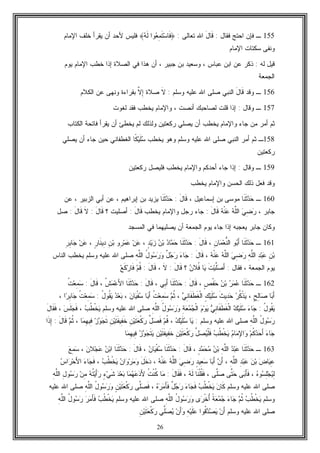 26
155‫ـ‬‫ﻓﻘﺎل‬ ‫ﺍﺤﺘﺞ‬ ‫ﻓﺈﻥ‬:َ‫ل‬‫ﹶﺎ‬‫ﻗ‬‫ﺍ‬‫ﺘﻌﺎﻟﻰ‬ ‫ﷲ‬:﴿‫ﻪ‬‫ﹶ‬‫ﻟ‬ ‫ﻭﺍ‬‫ﻌ‬ِ‫ﻤ‬‫ﹶ‬‫ﺘ‬‫ﺴ‬‫ﹶﺎ‬‫ﻓ‬﴾‫ﺍﻹﻤﺎﻡ‬ ‫ﺨﻠﻑ‬ ‫ﻴﻘﺭﺃ‬ ‫ﺃﻥ‬ ‫ﻷﺤﺩ‬ ‫ﻓﻠﻴﺱ‬
‫ﺍﻹﻤﺎﻡ‬ ‫ﺴﻜﺘﺎﺕ‬ ‫ﻭﻨﻔﻰ‬
‫ﻟﻪ‬ ‫ﻗﻴل‬:‫ﻴﻭﻡ‬ ‫ﺍﻹﻤﺎﻡ‬ ‫ﺨﻁﺏ‬ ‫ﺇﺫﺍ‬ ‫ﺍﻟﺼﻼﺓ‬ ‫ﻓﻲ‬ ‫ﻫﺫﺍ‬ ‫ﺃﻥ‬ ، ‫ﺠﺒﻴﺭ‬ ‫ﺒﻥ‬ ‫ﻭﺴﻌﻴﺩ‬ ، ‫ﻋﺒﺎﺱ‬ ‫ﺍﺒﻥ‬ ‫ﻋﻥ‬ ‫ﺫﻜﺭ‬
‫ﺍﻟﺠﻤﻌﺔ‬
156‫ـ‬‫ﻭﻗﺩ‬َ‫ل‬‫ﹶﺎ‬‫ﻗ‬‫ﺍﻟﻨﺒﻲ‬‫ﻭﺴﻠﻡ‬ ‫ﻋﻠﻴﻪ‬ ‫ﺍﷲ‬ ‫ﺼﻠﻰ‬:‫ﹶ‬‫ﻻ‬‫ﺼﻼﺓ‬‫ﱠ‬‫ﻻ‬ِ‫ﺇ‬‫ﺍﻟﻜﻼﻡ‬ ‫ﻋﻥ‬ ‫ﻭﻨﻬﻰ‬ ‫ﺒﻘﺭﺍﺀﺓ‬
157‫ـ‬‫ﻭﻗﺎ‬‫ل‬:‫ﻟﻐﻭﺕ‬ ‫ﻓﻘﺩ‬ ‫ﻴﺨﻁﺏ‬ ‫ﻭﺍﻹﻤﺎﻡ‬ ، ‫ﺃﻨﺼﺕ‬ ‫ﻟﺼﺎﺤﺒﻙ‬ ‫ﻗﻠﺕ‬ ‫ﺇﺫﺍ‬
‫ﺍﻟﻜﺘﺎﺏ‬ ‫ﻓﺎﺘﺤﺔ‬ ‫ﻴﻘﺭﺃ‬ ‫ﺃﻥ‬ ‫ﻴﺨﻁﺊ‬ ‫ﻟﻡ‬ ‫ﻭﻟﺫﻟﻙ‬ ‫ﺭﻜﻌﺘﻴﻥ‬ ‫ﻴﺼﻠﻲ‬ ‫ﺃﻥ‬ ‫ﻴﺨﻁﺏ‬ ‫ﻭﺍﻹﻤﺎﻡ‬ ‫ﺠﺎﺀ‬ ‫ﻤﻥ‬ ‫ﺃﻤﺭ‬ ‫ﺜﻡ‬
158‫ـ‬‫ﺍﻟﻨﺒﻲ‬ ‫ﺃﻤﺭ‬ ‫ﺜﻡ‬‫ﻭﺴﻠﻡ‬ ‫ﻋﻠﻴﻪ‬ ‫ﺍﷲ‬ ‫ﺼﻠﻰ‬‫ﺴ‬ ‫ﻴﺨﻁﺏ‬ ‫ﻭﻫﻭ‬‫ﹶ‬‫ﻠ‬‫ﻴ‬‫ﹰ‬‫ﻜ‬‫ﻴﺼﻠﻲ‬ ‫ﺃﻥ‬ ‫ﺠﺎﺀ‬ ‫ﺤﻴﻥ‬ ‫ﺍﻟﻐﻁﻔﺎﻨﻲ‬ ‫ﺎ‬
‫ﺭﻜﻌﺘﻴﻥ‬
159‫ـ‬‫ﻭﻗﺎل‬:‫ﻓﻠﻴ‬ ‫ﻴﺨﻁﺏ‬ ‫ﻭﺍﻹﻤﺎﻡ‬ ‫ﺃﺤﺩﻜﻡ‬ ‫ﺠﺎﺀ‬ ‫ﺇﺫﺍ‬‫ﺭﻜﻌﺘﻴﻥ‬ ‫ﺼل‬
‫ﻴﺨﻁﺏ‬ ‫ﻭﺍﻹﻤﺎﻡ‬ ‫ﺍﻟﺤﺴﻥ‬ ‫ﺫﻟﻙ‬ ‫ﻓﻌل‬ ‫ﻭﻗﺩ‬
160‫ـ‬‫ﹶﺎ‬‫ﻨ‬‫ﹶ‬‫ﺜ‬‫ﺩ‬‫ﺤ‬، ‫ﺇﺴﻤﺎﻋﻴل‬ ‫ﺒﻥ‬ ‫ﻤﻭﺴﻰ‬َ‫ل‬‫ﹶﺎ‬‫ﻗ‬:‫ﹶﺎ‬‫ﻨ‬‫ﹶ‬‫ﺜ‬‫ﺩ‬‫ﺤ‬‫ﻋﻥ‬ ، ‫ﺍﻟﺯﺒﻴﺭ‬ ‫ﺃﺒﻲ‬ ‫ﻋﻥ‬ ، ‫ﺇﺒﺭﺍﻫﻴﻡ‬ ‫ﺒﻥ‬ ‫ﻴﺯﻴﺩ‬
، ‫ﺠﺎﺒﺭ‬‫ﻪ‬‫ﹾ‬‫ﻨ‬‫ﻋ‬ ‫ﻪ‬‫ﱠ‬‫ﻠ‬‫ﺍﻟ‬ ‫ﻲ‬ِ‫ﻀ‬‫ﺭ‬َ‫ل‬‫ﹶﺎ‬‫ﻗ‬:‫ﻴﺨﻁﺏ‬ ‫ﻭﺍﻹﻤﺎﻡ‬ ‫ﺭﺠل‬ ‫ﺠﺎﺀ‬َ‫ل‬‫ﹶﺎ‬‫ﻗ‬:‫؟‬ ‫ﺃﺼﻠﻴﺕ‬َ‫ل‬‫ﹶﺎ‬‫ﻗ‬:‫ﹶ‬‫ﻻ‬َ‫ل‬‫ﹶﺎ‬‫ﻗ‬:‫ﺼل‬
‫ﻴﻭﻡ‬ ‫ﺠﺎﺀ‬ ‫ﺇﺫﺍ‬ ‫ﻴﻌﺠﺒﻪ‬ ‫ﺠﺎﺒﺭ‬ ‫ﻭﻜﺎﻥ‬‫ﺍﻟﻤﺴﺠﺩ‬ ‫ﻓﻲ‬ ‫ﻴﺼﻠﻴﻬﻤﺎ‬ ‫ﺃﻥ‬ ‫ﺍﻟﺠﻤﻌﺔ‬
161‫ـ‬‫ﹶﺎ‬‫ﻨ‬‫ﹶ‬‫ﺜ‬‫ﺩ‬‫ﺤ‬‫ﻭ‬‫ﺒ‬َ‫ﺃ‬ِ‫ﻥ‬‫ﺎ‬‫ﻤ‬‫ﻌ‬‫ﱡ‬‫ﻨ‬‫ﺍﻟ‬،َ‫ل‬‫ﹶﺎ‬‫ﻗ‬:‫ﹶﺎ‬‫ﻨ‬‫ﹶ‬‫ﺜ‬‫ﺩ‬‫ﺤ‬‫ﺩ‬‫ﺎ‬‫ﻤ‬‫ﺤ‬‫ﻥ‬‫ﺒ‬ٍ‫ﺩ‬‫ﻴ‬‫ﺯ‬،‫ﻥ‬‫ﻋ‬‫ِﻭ‬‫ﺭ‬‫ﻤ‬‫ﻋ‬ِ‫ﻥ‬‫ﺒ‬ٍ‫ﺭ‬‫ﹶﺎ‬‫ﻨ‬‫ِﻴ‬‫ﺩ‬،‫ﻥ‬‫ﻋ‬ِ‫ﺭ‬ِ‫ﺒ‬‫ﺎ‬‫ﺠ‬
ِ‫ﻥ‬‫ﺒ‬ِ‫ﺩ‬‫ﺒ‬‫ﻋ‬ِ‫ﻪ‬‫ﱠ‬‫ﻠ‬‫ﺍﻟ‬‫ﻲ‬ِ‫ﻀ‬‫ﺭ‬‫ﻪ‬‫ﱠ‬‫ﻠ‬‫ﺍﻟ‬‫ﻪ‬‫ﹾ‬‫ﻨ‬‫ﻋ‬،َ‫ل‬‫ﹶﺎ‬‫ﻗ‬:‫ﺀ‬‫ﺎ‬‫ﺠ‬ٌ‫ل‬‫ﺠ‬‫ﺭ‬ُ‫ل‬‫ﻭ‬‫ﺴ‬‫ﺭ‬‫ﻭ‬ِ‫ﻪ‬‫ﱠ‬‫ﻠ‬‫ﺍﻟ‬‫ﺼﻠﻰ‬‫ﺍﷲ‬‫ﻋﻠﻴﻪ‬‫ﻭﺴﻠﻡ‬‫ﻴﺨﻁ‬‫ﺏ‬‫ﺍﻟﻨﺎﺱ‬
‫ﻴﻭﻡ‬‫ﺍﻟﺠﻤﻌﺔ‬،‫ﻓﻘﺎل‬:‫ﹶ‬‫ﺕ‬‫ﻴ‬‫ﱠ‬‫ﻠ‬‫ﺼ‬َ‫ﺃ‬‫ﺎ‬‫ﻴ‬‫ﻥ‬‫ﹸﻼ‬‫ﻓ‬‫؟‬َ‫ل‬‫ﹶﺎ‬‫ﻗ‬:‫ﹶ‬‫ﻻ‬،َ‫ل‬‫ﹶﺎ‬‫ﻗ‬:‫ﻡ‬‫ﹸ‬‫ﻗ‬‫ﻊ‬‫ﹶ‬‫ﻜ‬‫ﺭ‬‫ﹶﺎ‬‫ﻓ‬
162‫ـ‬‫ﹶﺎ‬‫ﻨ‬‫ﹶ‬‫ﺜ‬‫ﺩ‬‫ﺤ‬‫ﺭ‬‫ﻤ‬‫ﻋ‬‫ﻥ‬‫ﺒ‬ٍ‫ﺹ‬‫ﹾ‬‫ﻔ‬‫ﺤ‬،َ‫ل‬‫ﹶﺎ‬‫ﻗ‬:‫ﹶﺎ‬‫ﻨ‬‫ﹶ‬‫ﺜ‬‫ﺩ‬‫ﺤ‬‫ِﻲ‬‫ﺒ‬َ‫ﺃ‬،َ‫ل‬‫ﹶﺎ‬‫ﻗ‬:‫ﹶﺎ‬‫ﻨ‬‫ﹶ‬‫ﺜ‬‫ﺩ‬‫ﺤ‬‫ﹸ‬‫ﺵ‬‫ﻤ‬‫ﻋ‬َ‫ﻷ‬‫ﺍ‬،َ‫ل‬‫ﹶﺎ‬‫ﻗ‬:‫ﹸ‬‫ﺕ‬‫ﻌ‬ِ‫ﻤ‬‫ﺴ‬
‫ﺎ‬‫ﺒ‬َ‫ﺃ‬ٍ‫ﺢ‬ِ‫ﻟ‬‫ﺎ‬‫ﺼ‬،‫ﺭ‬‫ﹸ‬‫ﻜ‬‫ﹾ‬‫ﺫ‬‫ﻴ‬‫ﹶ‬‫ﺙ‬‫ِﻴ‬‫ﺩ‬‫ﺤ‬ٍ‫ﻙ‬‫ﻴ‬‫ﹶ‬‫ﻠ‬‫ﺴ‬‫ﹶﺎ‬‫ﻔ‬‫ﹶ‬‫ﻁ‬‫ﹶ‬‫ﻐ‬‫ﹾ‬‫ﻟ‬‫ﺍ‬‫ﻲ‬ِ‫ﻨ‬،‫ﻡ‬‫ﹸ‬‫ﺜ‬‫ﹸ‬‫ﺕ‬‫ﻌ‬ِ‫ﻤ‬‫ﺴ‬‫ﺎ‬‫ﺒ‬َ‫ﺃ‬‫ﻥ‬‫ﺎ‬‫ﻴ‬‫ﹾ‬‫ﻔ‬‫ﺴ‬،‫ﺩ‬‫ﻌ‬‫ﺒ‬ُ‫ل‬‫ﹸﻭ‬‫ﻘ‬‫ﻴ‬:‫ﹸ‬‫ﺕ‬‫ﻌ‬ِ‫ﻤ‬‫ﺴ‬‫ﺍ‬‫ﺭ‬ِ‫ﺒ‬‫ﺎ‬‫ﺠ‬،
ُ‫ل‬‫ﹸﻭ‬‫ﻘ‬‫ﻴ‬:‫ﺀ‬‫ﺎ‬‫ﺠ‬‫ﻙ‬‫ﻴ‬‫ﹶ‬‫ﻠ‬‫ﺴ‬‫ﻲ‬ِ‫ﻨ‬‫ﹶﺎ‬‫ﻔ‬‫ﹶ‬‫ﻁ‬‫ﹶ‬‫ﻐ‬‫ﹾ‬‫ﻟ‬‫ﺍ‬‫ﻡ‬‫ﻭ‬‫ﻴ‬ِ‫ﺔ‬‫ﻌ‬‫ﻤ‬‫ﺠ‬‫ﹾ‬‫ﻟ‬‫ﺍ‬ُ‫ل‬‫ﻭ‬‫ﺴ‬‫ﺭ‬‫ﻭ‬ِ‫ﻪ‬‫ﱠ‬‫ﻠ‬‫ﺍﻟ‬‫ﻭﺴﻠﻡ‬ ‫ﻋﻠﻴﻪ‬ ‫ﺍﷲ‬ ‫ﺼﻠﻰ‬‫ﺏ‬‫ﹸ‬‫ﻁ‬‫ﹾ‬‫ﺨ‬‫ﻴ‬،‫ﺱ‬‫ﹶ‬‫ﻠ‬‫ﺠ‬‫ﹶ‬‫ﻓ‬،َ‫ل‬‫ﹶﺎ‬‫ﻘ‬‫ﹶ‬‫ﻓ‬
ُ‫ل‬‫ﻭ‬‫ﺴ‬‫ﺭ‬ِ‫ﻪ‬‫ﱠ‬‫ﻠ‬‫ﺍﻟ‬‫ﻭﺴﻠﻡ‬ ‫ﻋﻠﻴﻪ‬ ‫ﺍﷲ‬ ‫ﺼﻠﻰ‬:‫ﺎ‬‫ﻴ‬‫ﻙ‬‫ﻴ‬‫ﹶ‬‫ﻠ‬‫ﺴ‬،‫ﻡ‬‫ﹸ‬‫ﻗ‬‫ﱢ‬‫ل‬‫ﺼ‬‫ﹶ‬‫ﻓ‬ِ‫ﻥ‬‫ﻴ‬‫ﹶ‬‫ﺘ‬‫ﻌ‬‫ﹾ‬‫ﻜ‬‫ﺭ‬ِ‫ﻥ‬‫ﻴ‬‫ﹶ‬‫ﺘ‬‫ﹶ‬‫ﻔ‬‫ِﻴ‬‫ﻔ‬‫ﹶ‬‫ﺨ‬‫ﺯ‬‫ﻭ‬‫ﺠ‬‫ﹶ‬‫ﺘ‬‫ﺎ‬‫ﻤ‬ِ‫ﻬ‬‫ِﻴ‬‫ﻓ‬،‫ﻡ‬‫ﹸ‬‫ﺜ‬َ‫ل‬‫ﹶﺎ‬‫ﻗ‬:‫ﹶﺍ‬‫ﺫ‬ِ‫ﺇ‬
‫ﺀ‬‫ﺎ‬‫ﺠ‬‫ﻡ‬‫ﹸ‬‫ﻜ‬‫ﺩ‬‫ﺤ‬َ‫ﺃ‬‫ﻡ‬‫ﺎ‬‫ﻤ‬ِ‫ﻹ‬‫ﺍ‬‫ﻭ‬‫ﺏ‬‫ﹸ‬‫ﻁ‬‫ﹾ‬‫ﺨ‬‫ﻴ‬‫ﱢ‬‫ل‬‫ﺼ‬‫ﻴ‬‫ﹾ‬‫ﻠ‬‫ﹶ‬‫ﻓ‬ِ‫ﻥ‬‫ﻴ‬‫ﹶ‬‫ﺘ‬‫ﻌ‬‫ﹾ‬‫ﻜ‬‫ﺭ‬ِ‫ﻥ‬‫ﻴ‬‫ﹶ‬‫ﺘ‬‫ﹶ‬‫ﻔ‬‫ِﻴ‬‫ﻔ‬‫ﹶ‬‫ﺨ‬‫ﺯ‬‫ﻭ‬‫ﺠ‬‫ﹶ‬‫ﺘ‬‫ﻴ‬‫ﺎ‬‫ﻤ‬ِ‫ﻬ‬‫ِﻴ‬‫ﻓ‬
163‫ـ‬‫ﹶﺎ‬‫ﻨ‬‫ﹶ‬‫ﺜ‬‫ﺩ‬‫ﺤ‬‫ﺩ‬‫ﺒ‬‫ﻋ‬ِ‫ﻪ‬‫ﱠ‬‫ﻠ‬‫ﺍﻟ‬‫ﻥ‬‫ﺒ‬ٍ‫ﺩ‬‫ﻤ‬‫ﺤ‬‫ﻤ‬،َ‫ل‬‫ﹶﺎ‬‫ﻗ‬:‫ﹶﺎ‬‫ﻨ‬‫ﹶ‬‫ﺜ‬‫ﺩ‬‫ﺤ‬‫ﻥ‬‫ﺎ‬‫ﻴ‬‫ﹾ‬‫ﻔ‬‫ﺴ‬،َ‫ل‬‫ﹶﺎ‬‫ﻗ‬:‫ﹶﺎ‬‫ﻨ‬‫ﹶ‬‫ﺜ‬‫ﺩ‬‫ﺤ‬‫ﻥ‬‫ﺒ‬‫ﺍ‬‫ﻥ‬‫ﻼ‬‫ﺠ‬‫ﻋ‬،‫ﻊ‬ِ‫ﻤ‬‫ﺴ‬
‫ﺽ‬‫ﺎ‬‫ﻴ‬ِ‫ﻋ‬‫ﻥ‬‫ﺒ‬ِ‫ﺩ‬‫ﺒ‬‫ﻋ‬ِ‫ﻪ‬‫ﱠ‬‫ﻠ‬‫ﺍﻟ‬،‫ﻥ‬َ‫ﺃ‬‫ﺎ‬‫ﺒ‬َ‫ﺃ‬ٍ‫ﺩ‬‫ِﻴ‬‫ﻌ‬‫ﺴ‬‫ﻲ‬ِ‫ﻀ‬‫ﺭ‬‫ﻪ‬‫ﱠ‬‫ﻠ‬‫ﺍﻟ‬‫ﻪ‬‫ﹾ‬‫ﻨ‬‫ﻋ‬،َ‫ل‬‫ﹶ‬‫ﺨ‬‫ﺩ‬‫ﻥ‬‫ﺍ‬‫ﻭ‬‫ﺭ‬‫ﻤ‬‫ﻭ‬‫ﺏ‬‫ﹸ‬‫ﻁ‬‫ﹾ‬‫ﺨ‬‫ﻴ‬،‫ﺀ‬‫ﺎ‬‫ﺠ‬‫ﹶ‬‫ﻓ‬‫ﺱ‬‫ﺍ‬‫ﺭ‬‫ﺤ‬َ‫ﻷ‬‫ﺍ‬
‫ﻩ‬‫ﻭ‬‫ﺴ‬ِ‫ﻠ‬‫ﺠ‬‫ﻴ‬ِ‫ﻟ‬،‫ﻰ‬‫ﺒ‬َ‫ﺄ‬‫ﹶ‬‫ﻓ‬‫ﱠﻰ‬‫ﺘ‬‫ﺤ‬‫ﱠﻰ‬‫ﻠ‬‫ﺼ‬،‫ﹶﺎ‬‫ﻨ‬‫ﹾ‬‫ﻠ‬‫ﹸ‬‫ﻘ‬‫ﹶ‬‫ﻓ‬‫ﻪ‬‫ﹶ‬‫ﻟ‬،َ‫ل‬‫ﹶﺎ‬‫ﻘ‬‫ﹶ‬‫ﻓ‬:‫ﺎ‬‫ﻤ‬‫ﹸ‬‫ﺕ‬‫ﹾ‬‫ﻨ‬‫ﹸ‬‫ﻜ‬‫ﻋ‬‫ﺩ‬َ‫ﻷ‬‫ﺎ‬‫ﻤ‬‫ﻬ‬‫ﺩ‬‫ﻌ‬‫ﺒ‬ٍ‫ﺀ‬‫ﻲ‬‫ﹶ‬‫ﺸ‬‫ﻪ‬‫ﹸ‬‫ﺘ‬‫ﻴ‬َ‫ﺃ‬‫ﺭ‬‫ﻥ‬ِ‫ﻤ‬ِ‫ل‬‫ﻭ‬‫ﺴ‬‫ﺭ‬ِ‫ﻪ‬‫ﱠ‬‫ﻠ‬‫ﺍﻟ‬
‫ﻭﺴﻠﻡ‬ ‫ﻋﻠﻴﻪ‬ ‫ﺍﷲ‬ ‫ﺼﻠﻰ‬‫ﻥ‬‫ﹶﺎ‬‫ﻜ‬‫ﺏ‬‫ﹸ‬‫ﻁ‬‫ﹾ‬‫ﺨ‬‫ﻴ‬‫ﺀ‬‫ﺎ‬‫ﺠ‬‫ﹶ‬‫ﻓ‬ٌ‫ل‬‫ﺠ‬‫ﺭ‬‫ﻩ‬‫ﺭ‬‫ﻤ‬َ‫ﺄ‬‫ﹶ‬‫ﻓ‬،‫ﱠﻰ‬‫ﻠ‬‫ﺼ‬‫ﹶ‬‫ﻓ‬ٍ‫ﻥ‬‫ﻴ‬‫ﹶ‬‫ﺘ‬‫ﻌ‬‫ﹾ‬‫ﻜ‬‫ﺭ‬ُ‫ل‬‫ﻭ‬‫ﺴ‬‫ﺭ‬‫ﻭ‬ِ‫ﻪ‬‫ﱠ‬‫ﻠ‬‫ﺍﻟ‬‫ﻋﻠﻴﻪ‬ ‫ﺍﷲ‬ ‫ﺼﻠﻰ‬
‫ﻭﺴﻠﻡ‬‫ﺏ‬‫ﹸ‬‫ﻁ‬‫ﹾ‬‫ﺨ‬‫ﻴ‬‫ﻡ‬‫ﹸ‬‫ﺜ‬‫ﺀ‬‫ﺎ‬‫ﺠ‬‫ﹰ‬‫ﺔ‬‫ﻌ‬‫ﻤ‬‫ﺠ‬‫ﻯ‬‫ﺭ‬‫ﹾ‬‫ﺨ‬ُ‫ﺃ‬ُ‫ل‬‫ﻭ‬‫ﺴ‬‫ﺭ‬‫ﻭ‬ِ‫ﻪ‬‫ﱠ‬‫ﻠ‬‫ﺍﻟ‬‫ﻭﺴﻠﻡ‬ ‫ﻋﻠﻴﻪ‬ ‫ﺍﷲ‬ ‫ﺼﻠﻰ‬‫ﺏ‬‫ﹸ‬‫ﻁ‬‫ﹾ‬‫ﺨ‬‫ﻴ‬‫ﺭ‬‫ﻤ‬َ‫ﺄ‬‫ﹶ‬‫ﻓ‬ُ‫ل‬‫ﻭ‬‫ﺴ‬‫ﺭ‬ِ‫ﻪ‬‫ﱠ‬‫ﻠ‬‫ﺍﻟ‬
‫ﻭﺴﻠﻡ‬ ‫ﻋﻠﻴﻪ‬ ‫ﺍﷲ‬ ‫ﺼﻠﻰ‬‫ﻥ‬َ‫ﺃ‬‫ﹸﻭﺍ‬‫ﻗ‬‫ﺩ‬‫ﺼ‬‫ﻴ‬ِ‫ﻪ‬‫ﻴ‬‫ﹶ‬‫ﻠ‬‫ﻋ‬‫ﻥ‬َ‫ﺃ‬‫ﻭ‬‫ﱢﻲ‬‫ﻠ‬‫ﺼ‬‫ﻴ‬ِ‫ﻥ‬‫ﻴ‬‫ﹶ‬‫ﺘ‬‫ﻌ‬‫ﹾ‬‫ﻜ‬‫ﺭ‬
 