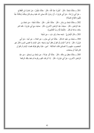 43
281‫ـ‬‫ﹶﺎ‬‫ﻨ‬‫ﹶ‬‫ﺜ‬‫ﺩ‬‫ﺤ‬‫ﺩ‬‫ﻤ‬‫ﺤ‬‫ﻤ‬،َ‫ل‬‫ﹶﺎ‬‫ﻗ‬:‫ﹶﺎ‬‫ﻨ‬‫ﺭ‬‫ﺒ‬‫ﹾ‬‫ﺨ‬َ‫ﺃ‬‫ﺩ‬‫ﺒ‬‫ﻋ‬ِ‫ﻪ‬‫ﱠ‬‫ﻠ‬‫ﺍﻟ‬،َ‫ل‬‫ﹶﺎ‬‫ﻗ‬:‫ﹶﺎ‬‫ﻨ‬‫ﹶ‬‫ﺜ‬‫ﺩ‬‫ﺤ‬‫ﺎ‬‫ﻴ‬‫ﹾ‬‫ﻔ‬‫ﺴ‬‫ﻥ‬،‫ﻥ‬‫ﻋ‬‫ﹶ‬‫ﺓ‬‫ﺭ‬‫ﺎ‬‫ﻤ‬‫ﻋ‬ِ‫ﻥ‬‫ﺒ‬ِ‫ﻉ‬‫ﹶﺎ‬‫ﻘ‬‫ﻌ‬‫ﹶ‬‫ﻘ‬‫ﹾ‬‫ﻟ‬‫ﺍ‬
،‫ﻥ‬‫ﻋ‬‫ِﻲ‬‫ﺒ‬َ‫ﺃ‬‫ﹶ‬‫ﺔ‬‫ﻋ‬‫ﺭ‬‫ﺯ‬،‫ﻥ‬‫ﻋ‬‫ِﻲ‬‫ﺒ‬َ‫ﺃ‬‫ﹶ‬‫ﺓ‬‫ﺭ‬‫ﻴ‬‫ﺭ‬‫ﻫ‬،‫ﻥ‬َ‫ﺃ‬َ‫ل‬‫ﻭ‬‫ﺴ‬‫ﺭ‬ِ‫ﻪ‬‫ﱠ‬‫ﻠ‬‫ﺍﻟ‬‫ﻭﺴﻠﻡ‬ ‫ﻋﻠﻴﻪ‬ ‫ﺍﷲ‬ ‫ﺼﻠﻰ‬‫ﻥ‬‫ﹶﺎ‬‫ﻜ‬‫ﹸ‬‫ﺕ‬‫ﹸ‬‫ﻜ‬‫ﺴ‬‫ﻴ‬‫ﹰ‬‫ﺔ‬‫ﹶ‬‫ﺘ‬‫ﹶﺎ‬‫ﻜ‬‫ﺴ‬ِ‫ﺇ‬‫ﺩ‬‫ﹾ‬‫ﻨ‬ِ‫ﻋ‬
ِ‫ﺓ‬‫ﺭ‬‫ِﻴ‬‫ﺒ‬‫ﹾ‬‫ﻜ‬‫ﹶ‬‫ﺘ‬ِ‫ﺡ‬‫ﹶﺎ‬‫ﺘ‬ِ‫ﺘ‬‫ﹾ‬‫ﻓ‬‫ﺍ‬ِ‫ﺓ‬‫ﻼ‬‫ﺼ‬‫ﺍﻟ‬
282‫ـ‬‫ﹶﺎ‬‫ﻨ‬‫ﹶ‬‫ﺜ‬‫ﺩ‬‫ﺤ‬‫ﺩ‬‫ﻤ‬‫ﺤ‬‫ﻤ‬، ‫ﺒﺸﺎﺭ‬ ‫ﺒﻥ‬َ‫ل‬‫ﹶﺎ‬‫ﻗ‬:‫ﹶﺎ‬‫ﻨ‬‫ﹶ‬‫ﺜ‬‫ﺩ‬‫ﺤ‬‫ﺭ‬‫ﺩ‬‫ﹾ‬‫ﻨ‬‫ﹸ‬‫ﻏ‬،َ‫ل‬‫ﹶﺎ‬‫ﻗ‬:‫ﹶﺎ‬‫ﻨ‬‫ﹶ‬‫ﺜ‬‫ﺩ‬‫ﺤ‬‫ﺔ‬‫ﺒ‬‫ﻌ‬‫ﹸ‬‫ﺸ‬‫ﻋﻥ‬ ،‫ﺩ‬‫ﻤ‬‫ﺤ‬‫ﻤ‬‫ﺒﻥ‬
‫ﺩ‬‫ﺒ‬‫ﻋ‬‫ﻥ‬‫ﻤ‬‫ﺤ‬‫ﺭ‬‫ﺍﻟ‬،َ‫ل‬‫ﹶﺎ‬‫ﻗ‬:‫ﹸ‬‫ﺕ‬‫ﻌ‬ِ‫ﻤ‬‫ﺴ‬‫ﺩ‬‫ﺒ‬‫ﻋ‬‫ﻥ‬‫ﻤ‬‫ﺤ‬‫ﺭ‬‫ﺍﻟ‬، ‫ﺍﻷﻋﺭﺝ‬َ‫ل‬‫ﹶﺎ‬‫ﻗ‬:‫ﻤﻊ‬ ‫ﺼﻠﻴﺕ‬‫ﹶ‬‫ﺓ‬‫ﺭ‬‫ﻴ‬‫ﺭ‬‫ﻫ‬ ‫ِﻲ‬‫ﺒ‬َ‫ﺃ‬،‫ﻜﺒﺭ‬ ‫ﻓﻠﻤﺎ‬
‫ﺜﻡ‬ ‫ﺴﺎﻋﺔ‬ ‫ﺴﻜﺕ‬َ‫ل‬‫ﹶﺎ‬‫ﻗ‬:﴿‫ﻥ‬‫ِﻴ‬‫ﻤ‬‫ﹶ‬‫ﻟ‬‫ﺎ‬‫ﻌ‬‫ﹾ‬‫ﻟ‬‫ﺍ‬ ‫ﺏ‬‫ﺭ‬ ِ‫ﻪ‬‫ﱠ‬‫ﻠ‬ِ‫ﻟ‬ ‫ﺩ‬‫ﻤ‬‫ﺤ‬‫ﹾ‬‫ﻟ‬‫ﺍ‬﴾
283‫ـ‬‫ﻱ‬ِ‫ﺭ‬‫ﹶﺎ‬‫ﺨ‬‫ﺒ‬‫ﹾ‬‫ﻟ‬‫ﺍ‬ َ‫ل‬‫ﹶﺎ‬‫ﻗ‬:‫ﻭﺃﺒﻭ‬ ‫ﻤﻌﺎﺫ‬ ‫ﺘﺎﺒﻌﻪ‬‫ﻋﻥ‬ ، ‫ﺩﺍﻭﺩ‬‫ﺔ‬‫ﺒ‬‫ﻌ‬‫ﹸ‬‫ﺸ‬
284‫ـ‬‫ﺩ‬‫ﻤ‬‫ﺤ‬‫ﻤ‬‫ﺒﻥ‬‫ﻴﺩ‬‫ﺒ‬‫ﻋ‬‫ﺍﷲ‬َ‫ل‬‫ﹶﺎ‬‫ﻗ‬:‫ﹶﺎ‬‫ﻨ‬‫ﹶ‬‫ﺜ‬‫ﺩ‬‫ﺤ‬‫ﺍﺒﻥ‬، ‫ﺃﺒﻴﻪ‬ ‫ﻋﻥ‬ ، ‫ﺍﻟﻌﻼﺀ‬ ‫ﻋﻥ‬ ، ‫ﺤﺎﺯﻡ‬ ‫ﺃﺒﻲ‬‫ِﻲ‬‫ﺒ‬َ‫ﺃ‬ ‫ﻥ‬‫ﻋ‬
‫ﹶ‬‫ﺓ‬‫ﺭ‬‫ﻴ‬‫ﺭ‬‫ﻫ‬،َ‫ل‬‫ﹶﺎ‬‫ﻗ‬:‫ﺒﺄﻡ‬ ‫ﺍﻹﻤﺎﻡ‬ ‫ﻗﺭﺃ‬ ‫ﺇﺫﺍ‬‫ﺍﻟﺴﻭﺭﺓ‬ ‫ﻗﻀﻰ‬ ‫ﺇﺫﺍ‬ ‫ﺍﻹﻤﺎﻡ‬ ‫ﻓﺈﻥ‬ ، ‫ﻭﺍﺴﺒﻘﻪ‬ ‫ﺒﻬﺎ‬ ‫ﻓﺎﻗﺭﺃ‬ ‫ﺍﻟﻘﺭﺁﻥ‬َ‫ل‬‫ﹶﺎ‬‫ﻗ‬‫ﻏﻴﺭ‬
‫ﻋﻠﻴﻬﻡ‬ ‫ﺍﻟﻤﻐﻀﻭﺏ‬‫ﺍﻟﻤﻼﺌﻜ‬ ‫ﻗﺎﻟﺕ‬ ‫ﺍﻟﻀﺎﻟﻴﻥ‬ ‫ﻭﻻ‬‫ﺔ‬:‫ﺍﻟﻘﺭﺁﻥ‬ ‫ﺃﻡ‬ ‫ﺍﻹﻤﺎﻡ‬ ‫ﻗﻀﺎﺀ‬ ‫ﻗﻭﻟﻙ‬ ‫ﻭﺍﻓﻕ‬ ‫ﻓﺈﺫﺍ‬ ، ‫ﺁﻤﻴﻥ‬
‫ﹶ‬‫ﻗ‬ ‫ﻜﺎﻥ‬ِ‫ﻤ‬‫ﹰ‬‫ﻨ‬‫ﻴﺴﺘﺠﺎﺏ‬ ‫ﺃﻥ‬ ‫ﺎ‬
285‫ـ‬‫ﹶﺎ‬‫ﻨ‬‫ﹶ‬‫ﺜ‬‫ﺩ‬‫ﺤ‬، ‫ﻤﺎﻟﻙ‬ ‫ﺒﻥ‬ ‫ﻤﻌﻘل‬َ‫ل‬‫ﹶﺎ‬‫ﻗ‬:‫ﹶﺎ‬‫ﻨ‬‫ﹶ‬‫ﺜ‬‫ﺩ‬‫ﺤ‬‫ﹶ‬‫ﺔ‬‫ﹶ‬‫ﻨ‬‫ﺍ‬‫ﻭ‬‫ﻋ‬ ‫ﻭ‬‫ﺒ‬َ‫ﺃ‬‫ﻋﻥ‬ ،‫ﺩ‬‫ﻤ‬‫ﺤ‬‫ﻤ‬‫ﻋﻥ‬ ، ‫ﺇﺴﺤﺎﻕ‬ ‫ﺒﻥ‬‫ﺩ‬‫ﺒ‬‫ﻋ‬
‫ﻥ‬‫ﻤ‬‫ﺤ‬‫ﺭ‬‫ﺍﻟ‬، ‫ﺍﻷﻋﺭﺝ‬‫ﹶ‬‫ﺓ‬‫ﺭ‬‫ﻴ‬‫ﺭ‬‫ﻫ‬ ‫ِﻲ‬‫ﺒ‬َ‫ﺃ‬ ‫ﻥ‬‫ﻋ‬،َ‫ل‬‫ﹶﺎ‬‫ﻗ‬:‫ﺒﺘﻠ‬ ‫ﺘﻌﺘﺩ‬ ‫ﻟﻡ‬ ‫ﺭﻜﻭﻋﺎ‬ ‫ﺍﻟﻘﻭﻡ‬ ‫ﺃﺩﺭﻜﺕ‬ ‫ﺇﺫﺍ‬‫ﺍﻟﺭﻜﻌﺔ‬ ‫ﻙ‬
 