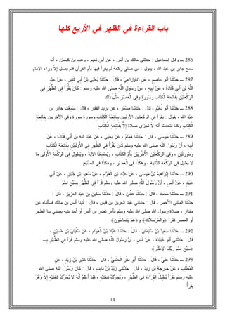 44
‫ﻜﻠﻬﺎ‬ ‫ﺍﻷﺭﺒﻊ‬ ‫ﻓﻲ‬ ‫ﺍﻟﻅﻬﺭ‬ ‫ﻓﻲ‬ ‫ﺍﻟﻘﺭﺍﺀﺓ‬ ‫ﺒﺎﺏ‬
286‫ـ‬‫ﺇﺴﻤﺎﻋﻴل‬ ‫ﻭﻗﺎل‬:‫ﺃﻨﺱ‬ ‫ﺒﻥ‬ ‫ﻤﺎﻟﻙ‬ ‫ﺤﺩﺜﻨﻲ‬‫ﻨﻌﻴﻡ‬ ‫ﺃﺒﻲ‬ ‫ﻋﻥ‬ ،،‫ﻜﻴﺴﺎﻥ‬ ‫ﺒﻥ‬ ‫ﻭﻫﺏ‬،‫ﺃﻨﻪ‬
‫ﺒﻥ‬ ‫ﺠﺎﺒﺭ‬ ‫ﺴﻤﻊ‬ِ‫ﷲ‬‫ﺍ‬ ‫ﺩ‬‫ﺒ‬‫ﻋ‬‫ﻴﻘﻭل‬ ،:‫ﺭﻜﻌﺔ‬ ‫ﺼﻠﻰ‬ ‫ﻤﻥ‬‫ﻴﺼل‬ ‫ﻓﻠﻡ‬ ‫ﺍﻟﻘﺭﺁﻥ‬ ‫ﺒﺄﻡ‬ ‫ﻓﻴﻬﺎ‬ ‫ﻴﻘﺭﺃ‬ ‫ﻟﻡ‬‫ﱠ‬‫ﻻ‬ِ‫ﺇ‬‫ﺍﻹﻤﺎﻡ‬ ‫ﻭﺭﺍﺀ‬
287‫ـ‬‫ﹶﺎ‬‫ﻨ‬‫ﹶ‬‫ﺜ‬‫ﺩ‬‫ﺤ‬‫ﻭ‬‫ﺒ‬َ‫ﺃ‬ِ‫ﺼ‬‫ﺎ‬‫ﻋ‬ٍ‫ﻡ‬،ِ‫ﻥ‬‫ﻋ‬‫ﻲ‬ِ‫ﻋ‬‫ﺍ‬‫ﺯ‬‫ﻭ‬َ‫ﻷ‬‫ﺍ‬،َ‫ل‬‫ﹶﺎ‬‫ﻗ‬:‫ﹶﺎ‬‫ﻨ‬‫ﹶ‬‫ﺜ‬‫ﺩ‬‫ﺤ‬‫ﻰ‬‫ﻴ‬‫ﺤ‬‫ﻴ‬‫ﻥ‬‫ﺒ‬‫ِﻲ‬‫ﺒ‬َ‫ﺃ‬ٍ‫ﺭ‬‫ِﻴ‬‫ﺜ‬‫ﹶ‬‫ﻜ‬،‫ﻥ‬‫ﻋ‬ِ‫ﺩ‬‫ﺒ‬‫ﻋ‬
ِ‫ﻪ‬‫ﱠ‬‫ﻠ‬‫ﺍﻟ‬ِ‫ﻥ‬‫ﺒ‬‫ِﻲ‬‫ﺒ‬َ‫ﺃ‬‫ﹶ‬‫ﺓ‬‫ﺩ‬‫ﹶﺎ‬‫ﺘ‬‫ﹶ‬‫ﻗ‬،‫ﻥ‬‫ﻋ‬ِ‫ﻪ‬‫ِﻴ‬‫ﺒ‬َ‫ﺃ‬،‫ﻥ‬‫ﻋ‬ِ‫ل‬‫ﻭ‬‫ﺴ‬‫ﺭ‬ِ‫ﻪ‬‫ﱠ‬‫ﻠ‬‫ﺍﻟ‬‫ﻭﺴﻠﻡ‬ ‫ﻋﻠﻴﻪ‬ ‫ﺍﷲ‬ ‫ﺼﻠﻰ‬:‫ﻥ‬‫ﹶﺎ‬‫ﻜ‬ُ‫ﺃ‬‫ﺭ‬‫ﹾ‬‫ﻘ‬‫ﻴ‬‫ِﻲ‬‫ﻓ‬ِ‫ﺭ‬‫ﻬ‬‫ﱡ‬‫ﻅ‬‫ﺍﻟ‬‫ِﻲ‬‫ﻓ‬
ِ‫ﻥ‬‫ﻴ‬‫ﹶ‬‫ﺘ‬‫ﻌ‬‫ﹾ‬‫ﻜ‬‫ﺭ‬‫ﺍﻟ‬ِ‫ﺔ‬‫ﺤ‬ِ‫ﺘ‬‫ﹶﺎ‬‫ﻔ‬ِ‫ﺒ‬ِ‫ﺏ‬‫ﹶﺎ‬‫ﺘ‬ِ‫ﻜ‬‫ﹾ‬‫ﻟ‬‫ﺍ‬ٍ‫ﺓ‬‫ﺭ‬‫ﻭ‬‫ﺴ‬‫ﻭ‬‫ِﻲ‬‫ﻓ‬‫ﻭ‬ِ‫ﺭ‬‫ﺼ‬‫ﻌ‬‫ﹾ‬‫ﻟ‬‫ﺍ‬َ‫ل‬‫ﹾ‬‫ﺜ‬ِ‫ﻤ‬‫ﻙ‬ِ‫ﻟ‬‫ﹶ‬‫ﺫ‬
288‫ـ‬‫ﹶﺎ‬‫ﻨ‬‫ﹶ‬‫ﺜ‬‫ﺩ‬‫ﺤ‬ٍ‫ﻡ‬‫ﻴ‬‫ﻌ‬‫ﹸ‬‫ﻨ‬ ‫ﻭ‬‫ﺒ‬َ‫ﺃ‬،َ‫ل‬‫ﹶﺎ‬‫ﻗ‬:‫ﹶﺎ‬‫ﻨ‬‫ﹶ‬‫ﺜ‬‫ﺩ‬‫ﺤ‬‫ﺭ‬‫ﻌ‬‫ﺴ‬ِ‫ﻤ‬، ‫ﺍﻟﻔﻘﻴﺭ‬ ‫ﻴﺯﻴﺩ‬ ‫ﻋﻥ‬ ،َ‫ل‬‫ﹶﺎ‬‫ﻗ‬:‫ﹸ‬‫ﺕ‬‫ﻌ‬ِ‫ﻤ‬‫ﺴ‬‫ﺒﻥ‬ ‫ﺠﺎﺒﺭ‬
ِ‫ﷲ‬‫ﺍ‬ ‫ﺩ‬‫ﺒ‬‫ﻋ‬‫ﻴﻘﻭل‬ ،:‫ﻓﻲ‬ ‫ﻴﻘﺭﺃ‬‫ﺍﻷﻭﻟﻴﻴﻥ‬ ‫ﺍﻟﺭﻜﻌﺘﻴﻥ‬ِ‫ﺏ‬‫ﹶﺎ‬‫ﺘ‬ِ‫ﻜ‬‫ﹾ‬‫ﻟ‬‫ﺍ‬ ِ‫ﺔ‬‫ﺤ‬ِ‫ﺘ‬‫ﹶﺎ‬‫ﻔ‬ِ‫ﺒ‬‫ﺍﻷﺨﺭﻴﻴﻥ‬ ‫ﻭﻓﻲ‬ ‫ﺴﻭﺭﺓ‬ ‫ﻭﺴﻭﺭﺓ‬ِ‫ﺔ‬‫ﺤ‬ِ‫ﺘ‬‫ﹶﺎ‬‫ﻔ‬ِ‫ﺒ‬
ِ‫ﺏ‬‫ﹶﺎ‬‫ﺘ‬ِ‫ﻜ‬‫ﹾ‬‫ﻟ‬‫ﺍ‬‫ﻭﻜ‬‫ﻨﺎ‬‫ﺃﻨﻪ‬ ‫ﻨﺘﺤﺩﺙ‬‫ﹶ‬‫ﻻ‬‫ﺼﻼﺓ‬ ‫ﺘﺠﺯﻱ‬‫ﱠ‬‫ﻻ‬ِ‫ﺇ‬ِ‫ﺏ‬‫ﹶﺎ‬‫ﺘ‬ِ‫ﻜ‬‫ﹾ‬‫ﻟ‬‫ﺍ‬ ِ‫ﺔ‬‫ﺤ‬ِ‫ﺘ‬‫ﹶﺎ‬‫ﻔ‬ِ‫ﺒ‬
289‫ـ‬‫ﹶﺎ‬‫ﻨ‬‫ﹶ‬‫ﺜ‬‫ﺩ‬‫ﺤ‬‫ﻰ‬‫ﺴ‬‫ﻭ‬‫ﻤ‬،َ‫ل‬‫ﹶﺎ‬‫ﻗ‬:‫ﹶﺎ‬‫ﻨ‬‫ﹶ‬‫ﺜ‬‫ﺩ‬‫ﺤ‬‫ﻡ‬‫ﺎ‬‫ﻤ‬‫ﻫ‬،‫ﻥ‬‫ﻋ‬‫ﻰ‬‫ﻴ‬‫ﺤ‬‫ﻴ‬،‫ﻥ‬‫ﻋ‬ِ‫ﺩ‬‫ﺒ‬‫ﻋ‬ِ‫ﻪ‬‫ﱠ‬‫ﻠ‬‫ﺍﻟ‬ِ‫ﻥ‬‫ﺒ‬‫ِﻲ‬‫ﺒ‬َ‫ﺃ‬‫ﹶ‬‫ﺓ‬‫ﺩ‬‫ﹶﺎ‬‫ﺘ‬‫ﹶ‬‫ﻗ‬،‫ﻥ‬‫ﻋ‬
ِ‫ﻪ‬‫ِﻴ‬‫ﺒ‬َ‫ﺃ‬،‫ﻥ‬َ‫ﺃ‬َ‫ل‬‫ﻭ‬‫ﺴ‬‫ﺭ‬ِ‫ﻪ‬‫ﱠ‬‫ﻠ‬‫ﺍﻟ‬‫ﻭﺴﻠﻡ‬ ‫ﻋﻠﻴﻪ‬ ‫ﺍﷲ‬ ‫ﺼﻠﻰ‬‫ﻥ‬‫ﹶﺎ‬‫ﻜ‬ُ‫ﺃ‬‫ﺭ‬‫ﹾ‬‫ﻘ‬‫ﻴ‬‫ِﻲ‬‫ﻓ‬ِ‫ﺭ‬‫ﻬ‬‫ﱡ‬‫ﻅ‬‫ﺍﻟ‬‫ِﻲ‬‫ﻓ‬ِ‫ﻥ‬‫ﻴ‬‫ﻴ‬‫ﹶ‬‫ﻟ‬‫ُﻭ‬‫ﻷ‬‫ﺍ‬ِ‫ﺔ‬‫ﺤ‬ِ‫ﺘ‬‫ﹶﺎ‬‫ﻔ‬ِ‫ﺒ‬ِ‫ﺏ‬‫ﹶﺎ‬‫ﺘ‬ِ‫ﻜ‬‫ﹾ‬‫ﻟ‬‫ﺍ‬
ِ‫ﻥ‬‫ﻴ‬‫ﹶ‬‫ﺘ‬‫ﺭ‬‫ﻭ‬‫ﺴ‬‫ﻭ‬،‫ِﻲ‬‫ﻓ‬‫ﻭ‬ِ‫ﻥ‬‫ﻴ‬‫ﹶ‬‫ﺘ‬‫ﻌ‬‫ﹾ‬‫ﻜ‬‫ﺭ‬‫ﺍﻟ‬ِ‫ﻥ‬‫ﻴ‬‫ﻴ‬‫ﺭ‬‫ﹾ‬‫ﺨ‬ُ‫ﻷ‬‫ﺍ‬‫ﻡ‬ُ‫ﺄ‬ِ‫ﺒ‬ِ‫ﺏ‬‫ﹶﺎ‬‫ﺘ‬ِ‫ﻜ‬‫ﹾ‬‫ﻟ‬‫ﺍ‬،‫ﹶﺎ‬‫ﻨ‬‫ﻌ‬ِ‫ﻤ‬‫ﺴ‬‫ﻴ‬‫ﻭ‬‫ﹶ‬‫ﺔ‬‫ﻴ‬‫ﺍﻵ‬،ُ‫ل‬‫ﻭ‬‫ﹶ‬‫ﻁ‬‫ﻴ‬‫ﻭ‬‫ِﻲ‬‫ﻓ‬ِ‫ﺔ‬‫ﻌ‬‫ﹾ‬‫ﻜ‬‫ﺭ‬‫ﺍﻟ‬‫ﹶﻰ‬‫ﻟ‬‫ُﻭ‬‫ﻷ‬‫ﺍ‬‫ﺎ‬‫ﻤ‬
‫ﹶ‬‫ﻻ‬ُ‫ل‬‫ِﻴ‬‫ﻁ‬‫ﻴ‬‫ِﻲ‬‫ﻓ‬ِ‫ﺔ‬‫ﻌ‬‫ﹾ‬‫ﻜ‬‫ﺭ‬‫ﺍﻟ‬ِ‫ﺔ‬‫ﻴ‬ِ‫ﻨ‬‫ﱠﺎ‬‫ﺜ‬‫ﺍﻟ‬،‫ﹶﺍ‬‫ﺫ‬‫ﹶ‬‫ﻜ‬‫ﻫ‬‫ﻭ‬‫ِﻲ‬‫ﻓ‬ِ‫ﺭ‬‫ﺼ‬‫ﻌ‬‫ﹾ‬‫ﻟ‬‫ﺍ‬،‫ﹶ‬‫ﺫ‬‫ﹶ‬‫ﻜ‬‫ﻫ‬‫ﻭ‬‫ﺍ‬‫ِﻲ‬‫ﻓ‬ِ‫ﺢ‬‫ﺒ‬‫ﺼ‬‫ﺍﻟ‬
290‫ـ‬‫ﹶﺎ‬‫ﻨ‬‫ﹶ‬‫ﺜ‬‫ﺩ‬‫ﺤ‬‫ﻡ‬‫ِﻴ‬‫ﻫ‬‫ﺍ‬‫ﺭ‬‫ﺒ‬ِ‫ﺇ‬‫ﻥ‬‫ﺒ‬‫ﻰ‬‫ﺴ‬‫ﻭ‬‫ﻤ‬،‫ﻥ‬‫ﻋ‬ِ‫ﺩ‬‫ﺎ‬‫ﺒ‬‫ﻋ‬ِ‫ﻥ‬‫ﺒ‬ِ‫ﻡ‬‫ﺍ‬‫ﻭ‬‫ﻌ‬‫ﹾ‬‫ﻟ‬‫ﺍ‬،‫ﻥ‬‫ﻋ‬ِ‫ﺩ‬‫ِﻴ‬‫ﻌ‬‫ﺴ‬ِ‫ﻥ‬‫ﺒ‬ٍ‫ﺭ‬‫ﻴ‬‫ﺒ‬‫ﺠ‬،‫ﻥ‬‫ﻋ‬‫ِﻲ‬‫ﺒ‬َ‫ﺃ‬
ٍ‫ﺩ‬‫ﻴ‬‫ﺒ‬‫ﻋ‬،‫ﻥ‬‫ﻋ‬ٍ‫ﺱ‬‫ﹶ‬‫ﻨ‬َ‫ﺃ‬،‫ﻥ‬َ‫ﺃ‬َ‫ل‬‫ﻭ‬‫ﺴ‬‫ﺭ‬ِ‫ﻪ‬‫ﱠ‬‫ﻠ‬‫ﺍﻟ‬‫ﻭﺴﻠﻡ‬ ‫ﻋﻠﻴﻪ‬ ‫ﺍﷲ‬ ‫ﺼﻠﻰ‬َ‫ﺃ‬‫ﺭ‬‫ﹶ‬‫ﻗ‬‫ِﻲ‬‫ﻓ‬ِ‫ﺭ‬‫ﻬ‬‫ﱡ‬‫ﻅ‬‫ﺍﻟ‬ِ‫ﺢ‬‫ﺒ‬‫ﺴ‬ِ‫ﺒ‬‫ﻡ‬‫ﺴ‬‫ﺍ‬
291‫ـ‬‫ﹶﺎ‬‫ﻨ‬‫ﹶ‬‫ﺜ‬‫ﺩ‬‫ﺤ‬‫ﻤ‬‫ﺩ‬‫ﻤ‬‫ﺤ‬،َ‫ل‬‫ﹶﺎ‬‫ﻗ‬:‫ﻥ‬‫ﱠﺎ‬‫ﻔ‬‫ﻋ‬ ‫ﹶﺎ‬‫ﻨ‬‫ﹶ‬‫ﺜ‬‫ﺩ‬‫ﺤ‬،َ‫ل‬‫ﹶﺎ‬‫ﻗ‬:‫ﹶﺎ‬‫ﻨ‬‫ﹶ‬‫ﺜ‬‫ﺩ‬‫ﺤ‬‫ﺴ‬‫ﹶ‬‫ﻜ‬‫ﺒﻥ‬ ‫ﻴﻥ‬‫ﺩ‬‫ﺒ‬‫ﻋ‬، ‫ﺍﻟﻌﺯﻴﺯ‬َ‫ل‬‫ﹶﺎ‬‫ﻗ‬:
‫ﹶﺎ‬‫ﻨ‬‫ﹶ‬‫ﺜ‬‫ﺩ‬‫ﺤ‬، ‫ﺍﻷﺤﻤﺭ‬ ‫ﺍﻟﻤﺜﻨﻰ‬َ‫ل‬‫ﹶﺎ‬‫ﻗ‬:‫ﺤﺩﺜﻨﻲ‬‫ﺩ‬‫ﺒ‬‫ﻋ‬، ‫ﻗﻴﺱ‬ ‫ﺒﻥ‬ ‫ﺍﻟﻌﺯﻴﺯ‬َ‫ل‬‫ﹶﺎ‬‫ﻗ‬:‫ﻋﻥ‬ ‫ﻓﺴﺄﻟﻨﺎﻩ‬ ‫ﻤﺎﻟﻙ‬ ‫ﺒﻥ‬ ‫ﺃﻨﺱ‬ ‫ﺃﺘﻴﻨﺎ‬
‫ﺭﺴﻭل‬ ‫ﺼﻼﺓ‬ ، ‫ﻤﻘﺩﺍﺭ‬‫ﺍﷲ‬‫ﻭﺴﻠﻡ‬ ‫ﻋﻠﻴﻪ‬ ‫ﺍﷲ‬ ‫ﺼﻠﻰ‬‫ﺃﺤﺩ‬ ‫ﺃﻭ‬ ‫ﺃﻨﺱ‬ ‫ﺒﻥ‬ ‫ﻨﻀﺭ‬ ‫ﻓﺄﻤﺭ‬‫ﺒﻨﻴﻪ‬‫ﺍﻟﻅﻬﺭ‬ ‫ﺒﻨﺎ‬ ‫ﻴﺼﻠﻲ‬
‫ﺃﻭ‬‫ﻓﻘﺭﺃ‬ ‫ﺍﻟﻌﺼﺭ‬﴿‫ﻭ‬‫ﹾ‬‫ﻟ‬‫ﺍ‬‫ﻤ‬‫ﺭ‬‫ﺴ‬‫ﹶ‬‫ﻼ‬ِ‫ﺕ‬﴾‫ﻭ‬﴿‫ﻋ‬‫ﻡ‬‫ﻴ‬‫ﹶ‬‫ﺘ‬‫ﺴ‬‫ﺀ‬‫ﺎ‬‫ﹸ‬‫ﻟ‬‫ﻥ‬‫ﻭ‬﴾
292‫ـ‬‫ﹶﺎ‬‫ﻨ‬‫ﹶ‬‫ﺜ‬‫ﺩ‬‫ﺤ‬‫ﺩ‬‫ِﻴ‬‫ﻌ‬‫ﺴ‬‫ﻥ‬‫ﺒ‬‫ﻥ‬‫ﺎ‬‫ﻤ‬‫ﻴ‬‫ﹶ‬‫ﻠ‬‫ﺴ‬،َ‫ل‬‫ﹶﺎ‬‫ﻗ‬:‫ﹶﺎ‬‫ﻨ‬‫ﹶ‬‫ﺜ‬‫ﺩ‬‫ﺤ‬‫ﺩ‬‫ﺎ‬‫ﺒ‬‫ﻋ‬‫ﻥ‬‫ﺒ‬ِ‫ﻡ‬‫ﺍ‬‫ﻭ‬‫ﻌ‬‫ﹾ‬‫ﻟ‬‫ﺍ‬،‫ﻥ‬‫ﻋ‬ٍ‫ﻥ‬‫ﻴ‬‫ﺴ‬‫ﺤ‬ ِ‫ﻥ‬‫ﺒ‬ ‫ﻥ‬‫ﺎ‬‫ﻴ‬‫ﹾ‬‫ﻔ‬‫ﺴ‬،
َ‫ل‬‫ﹶﺎ‬‫ﻗ‬:‫ِﻲ‬‫ﻨ‬‫ﹶ‬‫ﺜ‬‫ﺩ‬‫ﺤ‬‫ﻭ‬‫ﺒ‬َ‫ﺃ‬‫ﹶ‬‫ﺓ‬‫ﺩ‬‫ﻴ‬‫ﺒ‬‫ﻋ‬،‫ﻥ‬‫ﻋ‬ٍ‫ﺱ‬‫ﹶ‬‫ﻨ‬َ‫ﺃ‬،‫ﻥ‬َ‫ﺃ‬َ‫ل‬‫ﻭ‬‫ﺴ‬‫ﺭ‬ِ‫ﻪ‬‫ﱠ‬‫ﻠ‬‫ﺍﻟ‬‫ﻭﺴﻠﻡ‬ ‫ﻋﻠﻴﻪ‬ ‫ﺍﷲ‬ ‫ﺼﻠﻰ‬َ‫ﺃ‬‫ﺭ‬‫ﹶ‬‫ﻗ‬‫ِﻲ‬‫ﻓ‬ِ‫ﺭ‬‫ﻬ‬‫ﱡ‬‫ﻅ‬‫ﺍﻟ‬ِ‫ﺒ‬‫ـ‬:
﴿ِ‫ﺢ‬‫ﺒ‬‫ﺴ‬‫ﻡ‬‫ﺴ‬‫ﺍ‬‫ﻙ‬‫ﺒ‬‫ﺭ‬‫ﹶﻰ‬‫ﻠ‬‫ﻋ‬َ‫ﻷ‬‫ﺍ‬﴾
293‫ـ‬‫ﹶﺎ‬‫ﻨ‬‫ﹶ‬‫ﺜ‬‫ﺩ‬‫ﺤ‬‫ﻲ‬ِ‫ﻠ‬‫ﻋ‬،َ‫ل‬‫ﹶﺎ‬‫ﻗ‬:‫ﹶﺎ‬‫ﻨ‬‫ﹶ‬‫ﺜ‬‫ﺩ‬‫ﺤ‬‫ﻭ‬‫ﺒ‬َ‫ﺃ‬ٍ‫ﺭ‬‫ﹾ‬‫ﻜ‬‫ﺒ‬‫ﻲ‬ِ‫ﻔ‬‫ﹶ‬‫ﻨ‬‫ﺤ‬‫ﹾ‬‫ﻟ‬‫ﺍ‬،َ‫ل‬‫ﹶﺎ‬‫ﻗ‬:‫ﹶﺎ‬‫ﻨ‬‫ﹶ‬‫ﺜ‬‫ﺩ‬‫ﺤ‬‫ﺭ‬‫ِﻴ‬‫ﺜ‬‫ﹶ‬‫ﻜ‬‫ﻥ‬‫ﺒ‬ٍ‫ﺩ‬‫ﻴ‬‫ﺯ‬،ِ‫ﻥ‬‫ﻋ‬
ِ‫ﺏ‬ِ‫ﻠ‬‫ﱠ‬‫ﻁ‬‫ﻤ‬‫ﹾ‬‫ﻟ‬‫ﺍ‬،‫ﻥ‬‫ﻋ‬‫ﹶ‬‫ﺔ‬‫ﺠ‬ِ‫ﺭ‬‫ﹶﺎ‬‫ﺨ‬ِ‫ﻥ‬‫ﺒ‬‫ﺩ‬‫ِﻴ‬‫ﺯ‬،َ‫ل‬‫ﹶﺎ‬‫ﻗ‬:‫ِﻲ‬‫ﻨ‬‫ﹶ‬‫ﺜ‬‫ﺩ‬‫ﺤ‬‫ﺩ‬‫ﻴ‬‫ﺯ‬‫ﻥ‬‫ﺒ‬ٍ‫ﺕ‬ِ‫ﺒ‬‫ﹶﺎ‬‫ﺜ‬،َ‫ل‬‫ﹶﺎ‬‫ﻗ‬:‫ﻥ‬‫ﹶﺎ‬‫ﻜ‬ُ‫ل‬‫ﻭ‬‫ﺴ‬‫ﺭ‬ِ‫ﻪ‬‫ﱠ‬‫ﻠ‬‫ﺍﻟ‬‫ﺍﷲ‬ ‫ﺼﻠﻰ‬
‫ﻭﺴﻠﻡ‬ ‫ﻋﻠﻴﻪ‬ُ‫ﺃ‬‫ﺭ‬‫ﹾ‬‫ﻘ‬‫ﻴ‬ُ‫ل‬‫ِﻴ‬‫ﻁ‬‫ﻴ‬‫ﹶ‬‫ﺓ‬‫ﺀ‬‫ﺍ‬‫ﺭ‬ِ‫ﻘ‬‫ﹾ‬‫ﻟ‬‫ﺍ‬‫ِﻲ‬‫ﻓ‬ِ‫ﺭ‬‫ﻬ‬‫ﱡ‬‫ﻅ‬‫ﺍﻟ‬،‫ﻙ‬‫ﺭ‬‫ﺤ‬‫ﻴ‬‫ﻭ‬ِ‫ﻪ‬‫ﻴ‬‫ﹶ‬‫ﺘ‬‫ﹶ‬‫ﻔ‬‫ﹶ‬‫ﺸ‬،‫ﺩ‬‫ﹶ‬‫ﻘ‬‫ﹶ‬‫ﻓ‬‫ﻡ‬‫ﹶ‬‫ﻠ‬‫ﻋ‬َ‫ﺃ‬‫ﻪ‬‫ﱠ‬‫ﻨ‬َ‫ﺃ‬‫ﹶ‬‫ﻻ‬‫ﻙ‬‫ﺭ‬‫ﺤ‬‫ﻴ‬ِ‫ﻪ‬‫ﻴ‬‫ﹶ‬‫ﺘ‬‫ﹶ‬‫ﻔ‬‫ﹶ‬‫ﺸ‬‫ﱠ‬‫ﻻ‬ِ‫ﺇ‬‫ﻭ‬‫ﻫ‬‫ﻭ‬
ُ‫ﺃ‬‫ﺭ‬‫ﹾ‬‫ﻘ‬‫ﻴ‬
 