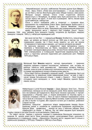 Найулюбленішою сестрою, найближчим Лесиним другом була Ольга –
Лілея, Зірка, Олеся. «Лілея моя золоторожевая», — не раз зверталася
до неї Леся у листах. Вони були дуже схожі. Обидві тоненькі, ніжні,сіроокі.
Молодша трошки темніша. Ольга стала студенткою жіночого
медінституту в Петербурзі, їм завжди жаль було розлучатися, бо були
сестри «більш ніж рідні». А коли все ж розводило життя, писали одна
одній найбільше і найчастіше.
Ольга з юності пробувала себе в літературі — складала вірші,
друкувалася під псевдонімом Олеся Зірка, перекладала, брала участь у
літературних виданнях із Лесею та братом Михайлом. Згодом
консультувала Лесю як лікар. Працювала над упорядкуванням родинного
архіву, хронологією життя і творчості Лесі Українки. Ольга Косач-
Кривинюк 1944 року змушена була залишити Україну, потрапила до Аугсбурга, невдовзі
захворіла і померла 1945 р. у таборі для переміщених осіб.
Ще одна сестра Лесі — середульша Оксана. Особистість, сильної вдачі
жінка, що виїхала до Бельгії вчитися ще 1904 року й відтоді так і не
повернулася додому. Це її Леся вчила грамоти, це для неї писала
«Стародавню історіюсхідних народів», це її малою рятувала від хвороб.
Не закінчила навчання в університеті через матеріальну скруту,
переїхала у Чехословаччину до Праги, працювала там в українських
установах і викладала французьку мову. Оксана Косач-Шимановська після
1945 співпрацювала зі Словацьким педагогічним видавництвом, брала
участь у підготовці шкільних підручників для українських шкіл. Померла
1975 року в Празі.
Молодший брат Микола виросте чесною, принциповою і гуманною
людиною, одержить старанне “косачівське” виховання, але, на жаль, не
реалізує повністю своїх можливостей. Закінчивши четверту Київську
гімназію, юнак вступає до Київського політехнічного інституту , закінчує його
й отримує відповідальну посаду в Ковельському земстві.
Після смерті батька проживав у родинній садибі - Колодяжному. Хисту до
господарства та земельних справ наймолодший Косач не мав, а тому з
часом продав батьківський спадок і помер у бідності. Леся Українка
оточувала свого молодшого, а після смерті Михайла, єдиного брата,
ніжною опікою.
Наймолодша із дітей Косачів Ізидора — Дора, Дроздик, Біла Гуся... Лесина
улюблениця, молодша за неї на сімнадцять років. Вона змалку захоплювала
всіх нестримною життєрадісністю. Вона була писаною красунею, її портрет
надрукували у «Рідному краї», а згодом розмножили як поштову картку з
підписом «Українка з Києва ». Леся не просто бавила й виховувала її, вона
часто була їм з Оксаною та братику Миколі за маму. Саме Гусонька прилине
до Лесі в Кутаїсі та Сурамі, аби скрасити останні дні й хвилини улюбленої
старшої сестри.
Наприкінці тридцятих радянська влада заарештувала Ізидору Косач-
Борисову разом із чоловіком як «українських буржуазних націоналістів».
Красуня Дора, професорка, валила ліс десь у північних таборах. Вона
повернулася до Києва у 1940-му. Під час війни змушена була залишити
Україну і разом із сестрою Ольгою та дітьми виїхала у Німеччину.
По смерті сестри Ізидора з донькою, онуками й племінником Васильком опинилися за
океаном. Їй випало довге життя. Вона виконала заповіт «золоторожевої Лілеї», докінчила її
подвижницьку й страдницьку працю - «Хронологію» Лесиного життя і видала-таки її спільно з
українською громадою у 1970 році. Померла в 1980-му в Нью-Йорку.
 