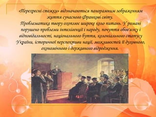 «Перехресні стежки» відзначаються панорамним зображенням
життя сучасного Франкові світу.
Проблематика твору охоплює широке коло питань. У романі
порушено проблеми інтелігенції і народу, почуття обов'язку і
відповідальності, національного буття, колоніального статусу
України, історичної перспективи нації, можливостей її духовного,
економічного і державного відродження.
 