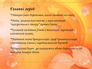 Головні герої:
•Адвокат Євген Рафайлович, власне головний персонаж
•Регіна, кохання його юності, з якою випадково
“перехрестились стежки” життя Євгена
•Колишній наставник Євгена Стальський, жорстокий і
егоїстичний чоловік
•Повітовий голова Брикальський і граф Кшивотульський,
супротивники Євгена у народовизвольній боротьбі
•Божевільний Баран, що намагається вбити Рафайловича, від
його руки помирає Регіна
 