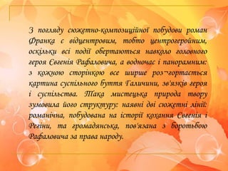 З погляду сюжетно-композиційної побудови роман
Франка є відцентровим, тобто центрогеройним,
оскільки всі події обертаються навколо головного
героя Євгенія Рафаловича, а водночас і панорамним:
з кожною сторінкою все ширше роз¬гортається
картина суспільного буття Галичини, зв'язків героя
і суспільства. Така мистецька природа твору
зумовила його структуру: наявні дві сюжетні лінії:
романічна, побудована на історії кохання Євгенія і
Регіни, та громадянська, пов'язана з боротьбою
Рафаловича за права народу.
 