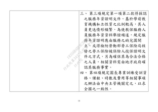 14
三、 第三項規定第一項第二款得採認
之服務年資證明文件，基於學前教
育機構私立性質之比例較高，其人
員更迭情形頻繁，為使教保服務人
員服務年資資料舉證順遂，規定服
務年資證明應由服務之幼兒園開
立，或得檢附勞動部勞工保險局核
發之勞工保險被保險人投保證明文
件之方式，另為確保其為合法合格
之人員，相關資料需由地方政府確
認其服務事實。
四、 第四項規定園長專業訓練受訓資
格、課程、時數及費用等相關事項
之辦法由中央主管機關定之，以求
全國之一致性。
行
政
院
行
政
院
第
3432次
院
會
會
議
18356BABE4C2CD87
 