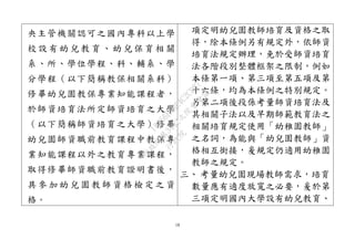 18
央主管機關認可之國內專科以上學
校 設 有 幼兒 教 育 、幼 兒 保 育相 關
系、所、學位學程、科、輔系、學
分學程（以下簡稱教保相關系科）
修畢幼兒園教保專業知能課程者，
於師資培育法所定師資培育之大學
（以下簡稱師資培育之大學）修畢
幼兒園師資職前教育課程中教保專
業知能課程以外之教育專業課程，
取得修畢師資職前教育證明書後，
具 參 加 幼兒 園 教 師資 格 檢 定之 資
格。
項定明幼兒園教師培育及資格之取
得，除本條例另有規定外，依師資
培育法規定辦理，免於受師資培育
法各階段別整體框架之限制，例如
本條第一項、第三項至第五項及第
十六條，均為本條例之特別規定。
另第二項後段係考量師資培育法及
其相關子法以及早期師範教育法之
相關培育規定使用「幼稚園教師」
之名詞，為能與「幼兒園教師」資
格相互銜接，爰規定仍適用幼稚園
教師之規定。
三、 考量幼兒園現場教師需求，培育
數量應有適度放寬之必要，爰於第
三項定明國內大學設有幼兒教育、
行
政
院
行
政
院
第
3432次
院
會
會
議
18356BABE4C2CD87
 