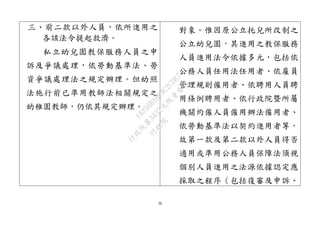 39
三、前二款以外人員，依所進用之
各該法令提起救濟。
私立幼兒園教保服務人員之申
訴及爭議處理，依勞動基準法、勞
資爭議處理法之規定辦理。但幼照
法施行前已準用教師法相關規定之
幼稚園教師，仍依其規定辦理。
對象。惟因原公立托兒所改制之
公立幼兒園，其進用之教保服務
人員進用法令依據多元，包括依
公務人員任用法任用者、依雇員
管理規則僱用者、依聘用人員聘
用條例聘用者、依行政院暨所屬
機關約僱人員僱用辦法僱用者、
依勞動基準法以契約進用者等，
故第一款及第二款以外人員得否
適用或準用公務人員保障法須視
個別人員進用之法源依據認定應
採取之程序（包括復審及申訴、
行
政
院
行
政
院
第
3432次
院
會
會
議
18356BABE4C2CD87
 
