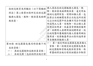 9
指幼兒教育及照顧法（以下簡稱幼
照法）第二條第四款所定在幼兒園
服務之園長、教師、教保員及助理
教保員。
務人員指在幼兒園服務之園長、教
師、教保員及助理教保員，爰定明本
條例之適用對象。前開四類人員，包
括原公立幼稚園及原公立托兒所改制
之公立幼兒園中依各種不同法令依據
所進用之人員，有教師、依公務人員
任用法任用者、依雇員管理規則僱用
者、依聘用人員聘用條例聘用者、依
行政院暨所屬機關約僱人員僱用辦法
僱用者、依勞動基準法以契約進用者
等各類教保服務人員。
第四條 幼兒園園長應同時具備下列
各款資格：
一、 具幼兒園教師或教保員資格。
二、 在幼兒園（包括幼照法施行前
一、 第一項定明幼兒園園長應具備之
資格，第一款規定幼兒園園長應具
幼兒園教師資格或教保員資格，係
考量幼照法施行前依相關法令取得
行
政
院
行
政
院
第
3432次
院
會
會
議
18356BABE4C2CD87
 