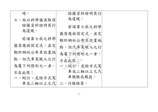 17
磅。
七、經以科學儀器取得
證據資料證明其行
為違規。
前項第七款之科學
儀器應採固定式，並定
期於網站公布其設置地
點。但汽車駕駛人之行
為屬下列情形之一者，
不在此限：
一、蛇行、危險方式駕
車或二輛以上之汽
證據資料證明其行
為違規。
前項第七款之科學
儀器應採固定式，並定
期於網站公布其設置地
點。但汽車駕駛人之行
為屬下列情形之一者，
不在此限：
一、蛇行、危險方式駕
車或二輛以上之汽
車競駛或競技。
二、行駛路肩。
行
政
院
行
政
院
第
3432次
院
會
會
議
6FC607ADA519B900
 