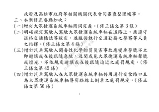 2
政府及高雄市政府等相關機關代表會同審查整理竣事。
三、本案修正要點如次：
(一)增訂大眾捷運系統車輛用詞定義。（修正條文第 3 條）
(二)明確規定駕駛人駕駛大眾捷運系統車輛在道路上，應遵守
道路交通標誌等規定，並服從執行交通勤務之警察等人員
之指揮。（修正條文第 4 條）
(三)增訂汽車駕駛人聞毒性化學物質災害事故應變車警號不立
即避讓或在後跟隨急駛，及聞或見大眾捷運系統車輛聲號
或燈光，不依規定避讓或在後跟隨迫近之處罰規定。(修
正條文第 45 條)
(四)增訂汽車駕駛人在大眾捷運系統車輛共用通行交岔路口且
為大眾捷運系統車輛導引路線上倒車之處罰規定。（修正
條文第 50 條）
行
政
院
行
政
院
第
3432次
院
會
會
議
6FC607ADA519B900
 