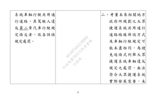 23
系統車輛行駛共用通
行道路，其駕駛人違
反第二章汽車行駛規
定條文者，依各該條
規定處罰。
二、考量未來相關地方
政府所規劃之大眾
捷運系統共用通行
道路路線佈設方式
及車輛行駛規定可
能未盡相同，為避
免逐條式列舉大眾
捷運系統車輛違反
規定之處罰，無法
符合大眾捷運系統
實際發展需要，未
行
政
院
行
政
院
第
3432次
院
會
會
議
6FC607ADA519B900
 