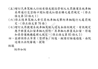 3
(五)增訂汽車駕駛人行經有燈光號誌管制之大眾捷運系統車輛
共用通行交岔路口闖紅燈或紅燈右轉之處罰規定。（修正
條文第 53 條之 1）
(六)修正慢車駕駛人牽引其他車輛或攀附車輛隨行之處罰規
定。（修正條文第 76 條）
(七)增訂大眾捷運系統車輛駕駛人違反本條例規定，有依規定
應予移置或扣留車輛之情形，其車輛之移置或扣留，得通
知其營運機構處理之規定。（修正條文第 85 條之 5）
四、茲將該修正草案（整理本）附後，擬請討論通過後，由院
送請立法院審議。提請
核議
附件如附
行
政
院
行
政
院
第
3432次
院
會
會
議
6FC607ADA519B900
 