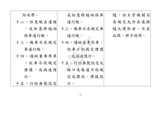 31
防水帶。
十二、任意駛出邊線
，或任意跨越兩
條車道行駛。
十三、機車不在規定
車道行駛。
十四、遇幼童專用車
、校車不依規定
禮讓，或減速慢
行。
十五、行經無號誌交
或任意跨越兩條車
道行駛。
十三、機車不在規定車
道行駛。
十四、遇幼童專用車、
校車不依規定禮讓
，或減速慢行。
十五、行經無號誌交叉
路口及巷道不依規
定或標誌、標線指
示。
隨，但主管機關另
有規定允許在後跟
隨之情形者，不在
此限，併予說明。
行
政
院
行
政
院
第
3432次
院
會
會
議
6FC607ADA519B900
 