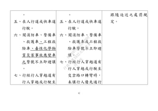 42
。
五、在人行道或快車道
行駛。
六、聞消防車、警備車
、救護車、工程救
險車、毒性化學物
質災害事故應變車
之警號不立即避讓
。
七、行經行人穿越道有
行人穿越或行駛至
。
五、在人行道或快車道
行駛。
六、聞消防車、警備車
、救護車或工程救
險車警號不立即避
讓。
七、行經行人穿越道有
行人穿越或行駛至
交岔路口轉彎時，
未讓行人優先通行
跟隨迫近之處罰規
定。
行
政
院
行
政
院
第
3432次
院
會
會
議
6FC607ADA519B900
 
