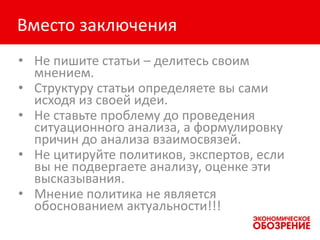 Вместо заключения
• Не пишите статьи – делитесь своим
мнением.
• Структуру статьи определяете вы сами
исходя из своей идеи.
• Не ставьте проблему до проведения
ситуационного анализа, а формулировку
причин до анализа взаимосвязей.
• Не цитируйте политиков, экспертов, если
вы не подвергаете анализу, оценке эти
высказывания.
• Мнение политика не является
обоснованием актуальности!!!
 
