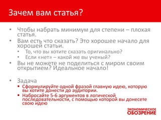 Зачем вам статья?
• Чтобы набрать минимум для степени – плохая
статья.
• Вам есть что сказать? Это хорошее начало для
хорошей статьи.
• То, что вы хотите сказать оригинально?
• Если «нет» – какой же вы ученый?
• Вы не можете не поделиться с миром своим
открытием? Идеальное начало!
• Задача
 Сформулируйте одной фразой главную идею, которую
вы хотите донести до аудитории.
 Набросайте 5-6 аргументов в логической
последовательности, с помощью которой вы донесете
свою идею
 
