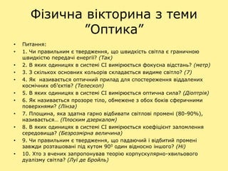 Фізична вікторина з теми
”Оптика”
• Питання:
• 1. Чи правильним є твердження, що швидкість світла є граничною
швидкістю передачі енергії? (Так)
• 2. В яких одиницях в системі СІ вимірюється фокусна відстань? (метр)
• 3. З скількох основних кольорів складається видиме світло? (7)
• 4. Як називається оптичний прилад для спостереження віддалених
космічних об’єктів? (Телескоп)
• 5. В яких одиницях в системі СІ вимірюється оптична сила? (Діоптрія)
• 6. Як називається прозоре тіло, обмежене з обох боків сферичними
поверхнями? (Лінза)
• 7. Площина, яка здатна гарно відбивати світлові промені (80-90%),
називається… (Плоским дзеркалом)
• 8. В яких одиницях в системі СІ вимірюється коефіцієнт заломлення
середовища? (Безрозмірна величина)
• 9. Чи правильним є твердження, що падаючий і відбитий промені
завжди розташовані під кутом 900 один відносно іншого? (Ні)
• 10. Хто з вчених запропонував теорію корпускулярно-хвильового
дуалізму світла? (Луї де Бройль)
 