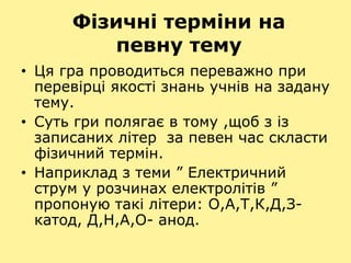 Фізичні терміни на
певну тему
• Ця гра проводиться переважно при
перевірці якості знань учнів на задану
тему.
• Суть гри полягає в тому ,щоб з із
записаних літер за певен час скласти
фізичний термін.
• Наприклад з теми ” Електричний
струм у розчинах електролітів ”
пропоную такі літери: О,А,Т,К,Д,З-
катод, Д,Н,А,О- анод.
 