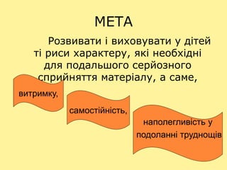 МЕТА
Розвивати і виховувати у дітей
ті риси характеру, які необхідні
для подальшого серйозного
сприйняття матеріалу, а саме,
витримку,
самостійність,
наполегливість у
подоланні труднощів
 