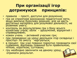 При організації ігор
дотримуюся принципів:
• правила - прості, доступні для розуміння;
• гра не сприятиме виконанню педагогічної мети,
якщо викличе бурхливу реакцію, але не дасть
достатньо матеріалу для розумової діяльності, не
розвиває увагу;
• контроль за результатами гри з боку всього
колективу учнів; облік - зрозумілий, відкритий і
справедливий;
• кожен учень - активний учасник гри;
• при проведенні на уроці декількох ігор складніші і
простіші- по змісту чергуються;
• в процесі гри учні повинні грамотно проводити свої
судження, відповідь повинна бути правильною,
чіткою, короткою, суттєвою;
• гру необхідно закінчити на даному уроці,
отримати результат.
 