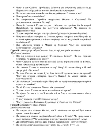 • Чому в сімї Олекси Перебійного батько й син по-різному ставляться до
Переяславської ради й до клятви, даної російському цареві?
• Через що саме ставлення батька й сина до боярина Степана різне?
• Чим приваблює читачів Іван?
• Чи заперечували Перебійні одруженню Оксани зі Степаном? Чи
усвідомлювали, що чекає Оксану?
• Якщо б Оксана і Степан втекли з Москви, чи прийняв би їх старий
Перебійний, чи сховав би, нехтуючи небезпекою? Чи схвалив би
Перебійний втечу?
• У яких ситуаціях авторка показує дівчат-братчиць свідомими борцями?
• Чому козак-гість звернувся до Степана, про що говорив з ним? Чому він не
схвалює кровопролиття, але й не заперечує такого ходу подій за крайньої
необхідності?
• Яка небезпека чекала в Москві на Яхненка? Чому він намагався
переговорити з Оксаною?
Група Б характеризує образ Степана, його матері, сестри їх оточення.
Проблемні питання
• Що ви дізналися про родину Степанового батька? За що отримав
боярство? Як ставився до цього?
• Чому Степанів батько прагнув якомога довше утримати сина на Україні,
бажав йому шлюбу з українкою?
• Як ставився Степан до високого титулу? Чому? Як жилося йому в Москві
до зустрічі з Оксаною?
• Чи знав Степан, як тяжко буде його молодій дружині жити на чужині?
Чому він пізніше «повертав присягу» Оксані? Чи можна назвати це
благородством?
• Як служилося Степанові в царя? Чому він не пробував протестувати проти
наруги над собою?
• Чи міг Степна допомогти більше, ніж допомагав?
• У яких сценах Степан виглядає жалюгідним, мізерним?
• Чи вірила Оксана в те, що її чоловік «після бою подоланим подати пільгу
зможе»?
• У чому трагедія старої Степанової матері?
• Чому чужина для Ганнусі не була такою згубною, як для Оксани?
Група В характеризує образ Оксани
Проблемні питання
• Чи сподівалася закохана Оксана, що її становище на чужині буде таким
принизливим і тяжким?
• Як ставилися дівчина до братовбивчої війни в Україні? Чи права вона в
своїх судженнях? Чи залишилися в неї ці судження незмінними? Чому?
• Де вперше Оксана відчула себе справді підневільною і чому скорилася?
• Як ви розумієте Оксанині слова «Татари там…татари й тут…»?
 