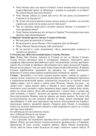 • Чому Оксана увесь час жаліла Степана? З яких мотивів вона не відіслала
подрузі-братчиці гроші, не обізвалася з чужини ні до рідних, ні до брата?
Чи думала Оксана про свою безпеку?
• Чому Оксана дійшла до думки про втечу? Як цю думку ви розцінюєте?
Схвалюєте чи осуджуєте?
• Чи тільки ностальгія призвела жінку молоду жінку до загибелі, чи відгомін
українських подій теж не минув для неї безслідно?
• Чим ви поясните жорстокість останніх діалогів Оксани із Степаном? У
чому прозріння жінки?
• Чому Оксана відмовилася від поїздки на Україну? Чи відчувала вона свою
провину перед Батьківщиною?
3. Виразне читання другого діалогу Степана й Оксани.
• Які нові риси ви помітили в Степана?
• Як ви розумієте вигук Оксани: «Та й осоружна мені ця Москва»?
• Чому в Москві Оксана відчуває себе самотньою?
• Як ви розумієте слова письменниці: «Будь проклята,кров ледача,не за
чесний стяг пролита».
4. Рольова гра «Життєва позиція Івана, Степана, Оксани»
Іван. Я-Іван, брат Оксани, дивлюся на Степана не так, як Оксана й батько.
Степан боїться проливати кров й підтверджує моральну інвалідність свого
пацифізму міфологемою братовбивчого гріха ( він розповідає легенду про Каїна і
Авеля). Я ж готовий до збройного обстоювання честі, прав і вільностей України.
Ніколи не погоджуся з тим, що чужу землю можна назвати Вітчизною. Я вважаю
Степана перебіжчиком, зрадником, що продався «за соболі московські».
Поведінку Степана можна назвати національною пасивністю- зрадою.
Степан. Зрозумійте, я не хотів служити рідним панам і поїхав на чужину з
єдиною метою- помагати хоч здалека рідним братам. Моє небажання втручатися
в національно-визвольний процес, пояснюється схильністю до тактики «малих
добрих справ». Але ж також я люблю свою Вітчизну. Оксана для мене – це
символ волі і краси рідного краю, а Москву я часто називаю чужою. Щоб
полегшити долю земляків я ладен танцювати перед царем, співати йому пісень,
навіть на голові ходити. Душа ніби роздвоюється: з одного боку, я думаю про
своїх земляків, а з іншого – розумію, що присяга «велика річ», «велике діло». Я
бачу відступництво Москви, знаю всі кривди, які чинять москалі. Та зняти табу
на відступництво від уже нечинної присяги не можу. Батько виховував мене
християнином. У моїй душі протидіють два начала: відступництво від України і
надлюдська вірність зрадженій присязі. Подаючи руку Оксані, я сподіваюся
втекти від нелегкої московської дійсності в рай подружнього життя, де «в цілім
світі вже нема чужини»:
От побачиш,як ми там кубелечко зівємо,
Хоч і в Москві! Нічого ж там чужого
У нашій хатоньці не буде – правда?
Але я зрозумів, що неможливо щасливе життя в далекій непривітній і чужій
Москві. Я бачу, що мою Оксану охопила ностальгія, дружина сумує за Україною.
Пропонував їй їхати додому, повертав присягу. Проте Оксана відмовилася,
хотіла, щоб ми тікали вдвох будь-куди від царя і немилого чужого побуту. В
 