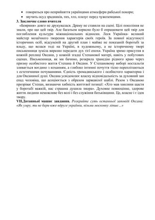• говориться про неприйняття українцями атмосфери рабської покори;
• звучить осуд зрадників, тих, хто, плазує перед чужоземцями.
3. Заключне слово вчителя
«Бояриня» довго не друкувалася. Драму не ставили на сцені. Цілі покоління не
знали, про що цей твір. Але багатьом корисно було б опрацювати цей твір для
поглиблення культури міжнаціональних відносин. Леся Українка- великий
майстер мозаїчного творення характерів своїх героїв. За повної відсутності
історичних осіб, відсуненій на другий план і майже не показаній боротьбі за
владу, що велася тоді на Україні, в художньому, а не історичному творі
письменниця зуміла виразно передати дух тієї епохи. Україна зримо присутня в
кожній реплиці Оксани, у кожній згадці Степанової матері, навіть у побутових
сценах. Письменниця, як ми бачимо, розкрила транедію рідного краю через
призму особистого життя Степана й Оксани. У Степановому виборі ностальгія
зливається воєдино з коханням, а глибоко інтимні почуття тісно переплітаються
з естетичними почуваннями. Єдність громадянського і особистого характерна і
для Оксаниної душі. Оксана усвідомлює власну відповідальність за духовний зан
епад чоловіка, що асоціюється з образом заржавілої шаблі. Разом з Оксаною
прозріває Степан, визнаючи хибність життєвої позиції: «Хто мав хвилини щастя
у боротьбі важкій, нас страшна душила змора». Духовне повноцінне, здорове
життя людини неможливе без волі і без служіння батьківщини. Це, власне і є ідея
твору.
VІІ.Дотанньої машнє завдання. Розкрийте суть останньої заповіді Оксани:
«Як умру, ти не бери вже вдруге українки, візьми московку ліпше…»
 