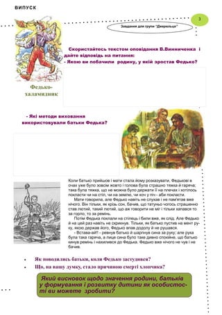 ВИПУСК
Коли батько прийшов і мати стала йому розказувати, Федькові в
очах уже було зовсім жовто і голова була страшно тяжка й гаряча;
така була тяжка, що не можна було держати її на плечах і хотілось
покласти чи на стіл, чи на землю, чи хоч у піч - аби покласти.
Мати говорила, але Федько навіть не слухав і не пам'ятав вже
нічого. Він тільки, як крізь сон, бачив, що татуньо чогось страшенно
став лютий, такий лютий, що аж говорити не міг і тільки хапався то
за горло, то за ремінь.
Потім Федька поклали на стілець і били вже, як слід. Але Федько
й на цей раз навіть не скрикнув. Тільки, як батько пустив на мент ру-
ку, якою держав його, Федько впав додолу й не рушався.
- Встава-ай!! - ревнув батько й шарпнув сина за руку; але рука
була така гаряча, а лице сина було таке дивно спокійне, що батько
кинув ремінь і нахилився до Федька. Федько вже нічого не чув і не
бачив.
3
Який висновок щодо значення родини, батьків
у формування і розвитку дитини як особистос-
ті ви можете зробити?
Федько-
халамидник
Скористайтесь текстом оповідання В.Винниченка і
дайте відповідь на питання:
- Якою ви побачили родину, у якій зростав Федько?
Завдання для групи “Джерельце”
- Які методи виховання
використовували батьки Федька?
Як поводились батьки, коли Федько застудився?
Що, на вашу думку, стало причиною смерті хлопчика?
 