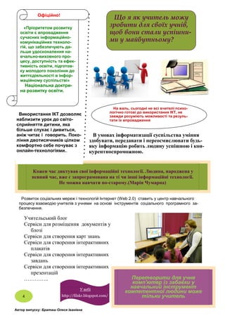 Розвиток соціальних мереж і технологій Інтернет (Web 2.0) ставить у центр навчального
процесу взаємодію учителів з учнями на основі інструментів соціального програмного за-
безпечення.
В умовах інформатизації суспільства уміння
здобувати, передавати і переосмислювати будь-
яку інформацію робить людину успішною і кон-
курентноспроможною.
Перетворити для учня
комп'ютер із забавки у
навчальний інструмент
компетентної людини може
тільки учитель
Учительський блог
Сервіси для розміщення документів у
блозі
Сервіси для створення карт знань
Сервіси для створення інтерактивних
плакатів
Сервіси для створення інтерактивних
завдань
Сервіси для створення інтерактивних
презентацій
…………..
Автор випуску: Браташ Олеся Іванівна
Кожен час диктував свої інформаційні технології. Людина, народжена у
певний час, вже є запрограмована на ті чи інші інформаційні технології.
Не можна навчати по-старому.(Марія Чумарна)
4
«Пріоритетом розвитку
освіти є впровадження
сучасних інформаційно-
комунікаційних техноло-
гій, що забезпечують да-
льше удосконалення на-
вчально-виховного про-
цесу, доступність та ефек-
тивність освіти, підготов-
ку молодого покоління до
життєдіяльності в інфор-
маційному суспільстві»
Національна доктри-
на розвитку освіти.
Що я як учитель можу
зробити для своїх учнів,
щоб вони стали успішни-
ми у майбутньому?
Використання ІКТ дозволяє
наблизити урок до світо-
сприйняття дитини, яка
більше слухає і дивиться,
аніж читає і говорить. Поко-
ління двотисячників цілком
комфортно себе почуває з
онлайн-технологіями..
У вебі
http://filskr.blogspot.com/
На жаль, сьогодні не всі вчителі психо-
логічно готові до використання ІКТ, не
завжди розуміють можливості та резуль-
тати їх впровадження
Офіційно!
 