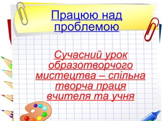 Працюю над
проблемою
Сучасний урок
образотворчого
мистецтва – спільна
творча праця
вчителя та учня
 