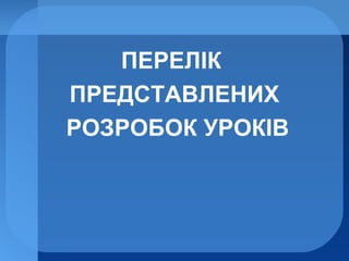 ПЕРЕЛІК
ПРЕДСТАВЛЕНИХ
РОЗРОБОК УРОКІВ
 