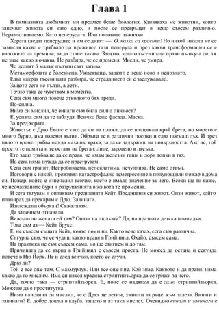 Глава 1
В гимназията любимият ми предмет беше биология. Удивяваха ме животни, които
започват живота си като едно, и после се превръщат в нещо съвсем различно.
Неразпознаваемо. Като пеперудата. Или поповите лъжички.
Хората гледат пеперудите и им се дивят — О, колко са красиви! Но никой никога не се
замисля какво е трябвало да преживее тази пеперуда и през какви трансформации се е
наложило да премине, за да стане такава. Защото, когато гъсеницата прави пъшкула си, тя
не знае какво я очаква. Не разбира, че се променя. Мисли, че умира.
Че целият й малък пълзящ свят загива.
Метаморфозата е болезнена. Ужасяваща, защото е нещо ново и непознато.
Едва накрая гъсеницата разбира, че страданието си е заслужавало.
Защото сега не пълзи, а лети.
Точно така се чувствам в момента.
Сега съм много повече отколкото бях преди.
По-силна.
Нима си мислил, че винаги съм била силна личност?
Е, успяла съм да те заблудя. Всичко беше фасада. Маска.
За пред хората.
Животът с Дрю Еванс е като да си на плажа, да се плацикаш край брега, но морето е
много бурно, има големи вълни. Обръща те в различни посоки и едва поемаш дъх. И през
цялото време трябва яко да махаш с крака, за да се задържиш на повърхността. Ако не, той
просто те помита и те оставя на брега с лице, заровено в пясъка.
Ето защо трябваше да се правя, че имам железни гащи и дори топки в тях.
Но сега няма нужда да се преструвам.
Сега съм гранит. Непробиваема, непоклатима, нечуплива. Не само отвън.
Поговори с някой, преживял катастрофално земетресение в полунощ или пожар в дома
си. Пожар, който е изпепелил всичко, което е имало значение за него. Всеки ще ти каже,
че неочакваните бури и разрушенията в живота те променят.
И сега тъгувам и оплаквам предишната Кейт. Предишния си живот. Онзи живот, който
планирах да прекарам с Дрю. Завинаги.
Изглеждаш объркан! Съжалявам.
Да започнем отначало.
Виждаш ли жената ей там? Онази на люлката? Да, на празната детска площадка.
Това съм аз — Кейт Брукс.
Е, не съвсем същата Кейт, която помниш. Както вече казах, сега съм различна.
Сигурна съм, че се чудиш какво правя в Грийнвил, Охайо, съвсем сама.
На практика не съм съвсем сама, но ще стигнем и до там.
Причината да се върна в Грийнвил е съвсем проста. Не можех да остана и секунда
повече в Ню Йорк. Не и след всичко, което се случи.
Дрю ли?
Той е все още там. С махмурлук. Или все още пие. Кой знае. Каквото и да прави, няма
какво да го мислим. Има си някоя красива стриптийзьорка да се грижи за него.
Да, точно така — стриптийзьорка. Е, поне се надявам да е само стриптийзьорка.
Можеше да е проститутка.
Нима наистина си мислил, че с Дрю ще летим, хванати за ръце, към залеза. Винаги и
завинаги? Е, добре дошъл в клуба, защото и аз така мислех. Очевидно винаги и завинаги е
 