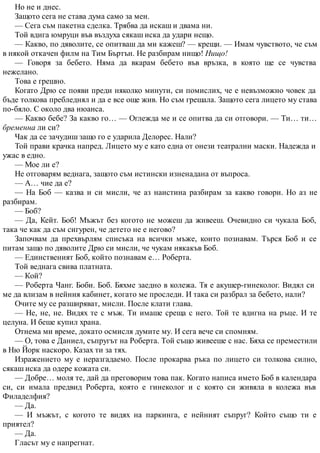 Но не и днес.
Защото сега не става дума само за мен.
— Сега съм пакетна сделка. Трябва да искаш и двама ни.
Той вдига юмруци във въздуха сякаш иска да удари нещо.
— Какво, по дяволите, се опитваш да ми кажеш? — крещи. — Имам чувството, че съм
в някой откачен филм на Тим Бъртън. Не разбирам нищо! Нищо!
— Говоря за бебето. Няма да вкарам бебето във връзка, в която ще се чувства
нежелано.
Това е грешно.
Когато Дрю се появи преди няколко минути, си помислих, че е невъзможно човек да
бъде толкова пребледнял и да е все още жив. Но съм грешала. Защото сега лицето му става
по-бяло. С около два нюанса.
— Какво бебе? За какво го… — Оглежда ме и се опитва да си отговори. — Ти… ти…
бременна ли си?
Чак да се зачудиш защо го е ударила Делорес. Нали?
Той прави крачка напред. Лицето му е като една от онези театрални маски. Надежда и
ужас в едно.
— Мое ли е?
Не отговарям веднага, защото съм истински изненадана от въпроса.
— А… чие да е?
— На Боб — казва и си мисли, че аз наистина разбирам за какво говори. Но аз не
разбирам.
— Боб?
— Да, Кейт. Боб! Мъжът без когото не можеш да живееш. Очевидно си чукала Боб,
така че как да съм сигурен, че детето не е негово?
Започвам да прехвърлям списъка на всички мъже, които познавам. Търся Боб и се
питам защо по дяволите Дрю си мисли, че чукам някакъв Боб.
— Единственият Боб, който познавам е… Роберта.
Той веднага свива платната.
— Кой?
— Роберта Чанг. Боби. Боб. Бяхме заедно в колежа. Тя е акушер-гинеколог. Видял си
ме да влизам в нейния кабинет, когато ме проследи. И така си разбрал за бебето, нали?
Очите му се разширяват, мисли. После клати глава.
— Не, не, не. Видях те с мъж. Ти имаше среща с него. Той те вдигна на ръце. И те
целуна. И беше купил храна.
Отнема ми време, докато осмисля думите му. И сега вече си спомням.
— О, това е Даниел, съпругът на Роберта. Той също живееше с нас. Бяха се преместили
в Ню Йорк наскоро. Казах ти за тях.
Изражението му е неразгадаемо. После прокарва ръка по лицето си толкова силно,
сякаш иска да одере кожата си.
— Добре… моля те, дай да преговорим това пак. Когато написа името Боб в календара
си, си имала предвид Роберта, която е гинеколог и с която си живяла в колежа във
Филаделфия?
— Да.
— И мъжът, с когото те видях на паркинга, е нейният съпруг? Който също ти е
приятел?
— Да.
Гласът му е напрегнат.
 