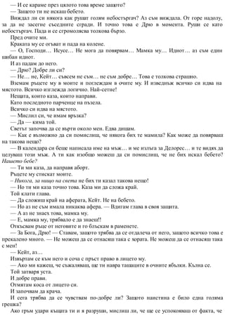 — И се караме през цялото това време защото?
— Защото ти не искаш бебето.
Виждал ли си някога как рушат голям небостъргач? Аз съм виждала. От горе надолу,
за да не засегне съседните сгради. И точно това е Дрю в момента. Руши се като
небостъргач. Пада и се сгромолясва толкова бързо.
Пред очите ми.
Краката му се огъват и пада на колене.
— О, Господи… Исусе… Не мога да повярвам… Мамка му… Идиот… аз съм един
шибан идиот.
И аз падам до него.
— Дрю? Добре ли си?
— Не… не, Кейт… съвсем не съм… не съм добре… Това е толкова страшно.
Вземам ръцете му в моите и поглеждам в очите му. И изведнъж всичко си идва на
мястото. Всичко изглежда логично. Най-сетне!
Нещата, които каза, които направи.
Като последното парченце на пъзела.
Всичко си идва на мястото.
— Мислил си, че имам връзка?
— Да — кима той.
Светът започва да се върти около мен. Едва дишам.
— Как е възможно да си помислиш, че някога бих те мамила? Как може да повярваш
на такова нещо?
— В календара си беше написала име на мъж… и ме излъга за Делорес… и те видях да
целуваш този мъж. А ти как изобщо можеш да си помислиш, че не бих искал бебето?
Нашето бебе?
— Ти ми каза, да направя аборт.
Ръцете му стискат моите.
– Никога, за нищо на света не бих ти казал такова нещо!
— Но ти ми каза точно това. Каза ми да сложа край.
Той клати глава.
— Да сложиш край на аферата, Кейт. Не на бебето.
— Но аз не съм имала никаква афера. — Вдигам глава в своя защита.
— А аз не знаех това, мамка му.
— Е, мамка му, трябвало е да знаеш!!
Откъсвам ръце от неговите и го блъскам в раменете.
— За Бога, Дрю! — Ставам, защото трябва да се отдалеча от него, защото всичко това е
прекалено много. — Не можеш да се отнасяш така с хората. Не можеш да се отнасяш така
с мен!
— Кейт, аз…
Извъртам се към него и соча с пръст право в лицето му.
— Ако ми кажеш, че съжаляваш, ще ти навра ташаците в очните ябълки. Кълна се.
Той затваря уста.
И добре прави.
Отмятам коса от лицето си.
И започвам да крача.
И сега трябва да се чувствам по-добре ли? Защото наистина е било една голяма
грешка?
Ако гръм удари къщата ти и я разруши, мислиш ли, че ще се успокояваш от факта, че
 