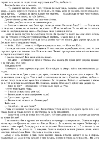 гърмът не е искал да падне точно върху твоя дом? Не, разбира се.
Защото белята вече е станала.
— Ти развали всичко, Дрю. Бях толкова развълнувана, толкова много исках да ти
кажа… а сега, когато си спомням за онзи ден, се сещам само за болката. Колко кошмарно
беше всичко. — Спирам да крача. Гласът ми трепери. — Имах нужда от теб! Когато видях
кръвта, когато ми казаха, че губя бебето…
Дрю се опитва да ме хване, все още е на колене.
— Бебчо, изобщо не знам за какво говориш…
— Защото те нямаше. Ако беше тук, щеше да знаеш. Но ти не беше! И… — Гласът ми
се скършва и очите ми се пълнят със сълзи. — И ти ми обеща. Ти ми обеща, че никога
няма да направиш такова нещо… Покривам лице с длани и плача.
Плача за всяка секунда безсмислена болка. За пропастта, която все още лежи между
нас. За глупавия избор, който направихме. И двамата. Не само той, а и аз.
Аз съм голямо момиче. Мога да поема своята част от вината. Дрю стреля пръв, но аз
бях тази, която зареди пистолета.
— Кейт… Кейт… моля те. — Протяга ръце към мен. — Моля те, Кейт.
Изглежда напълно смазан, унищожен. И сега виждам, и разбирам, че не само аз съм
страдала през тези няколко дни. Но клатя глава. Защото преиграването на мача важи само
в спорта и в детските игри.
В реалния живот? Там няма връщане назад.
— Не, Дрю — обръщам му гръб и тръгвам към колата. Но правя само няколко крачки
и се обръщам към него.
Виждаш ли го?
На колене, с глава заровена в ръцете. Като осъден на смърт, който чака гилотината да
падне.
Когато мисля за Дрю, първите две думи, които ми идват наум, са страст и гордост. Те
са вплетени една в друга. Това е той — плетеница от двете. Спорове, работа, любов —
всичко опира до тези две думи. Без колебание, без задръжки. Той не се задоволява с какво
да е. Той не прави компромиси. Не се налага, защото Дрю много добре знае цената си.
— Защо си тук? — прошепвам. Не знам дали дори ме чува.
Но той рязко вдига глава.
— В какъв смисъл защо съм тук?
— Ти мислеше, че ти изневерявам, нали?
— Да — казва горчиво.
— Ти мислеше, че мога да обичам друг?
Той кима.
— Но дойде… за мен. Защо?
Очите му минават по лицето ми. Така прави сутрин, когато се събужда преди мен и ме
гледа. Така ме гледа, когато си въобразява, че не го забелязвам.
— Защото не мога да живея без теб, Кейт. Не знам дори как да се опитам да започна
да живея без теб.
В гимназията бях в групата по английска литература за напреднали. Седмици наред
анализирахме Брулени хълмове на Емили Бронте. За повечето от хората Хийтклиф е
лошият, злият герой, безскрупулен и често жесток. Като читател, от теб се очаква да го
мразиш. Но аз не успях да го намразя. Защото въпреки всички ужасни неща, които
направи, той обичаше Кати. Обичаше я толкова много.
„Бъди с мен, винаги с мен, бъди каквато искаш, приеми каквато и да е форма,
подлудявай ме. Само не ме оставяй в тази бездна, в която не мога да те намеря… Не мога
 
