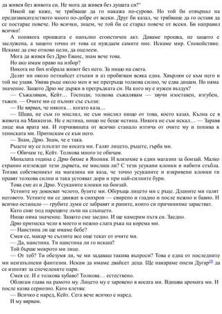 да живея без живота си. Не мога да живея без душата си!“
Някой ще каже, че трябваше да го накажа по-сурово. Но той би отвърнал на
предизвикателството много по-добре от всеки. Друг би казал, че трябваше да го оставя да
се постарае повече. Но всички, знаем, че той би се старал повече от всеки. Би направил
всичко!
А понякога прошката е напълно егоистичен акт. Даваме прошка, не защото е
заслужена, а защото точно от това се нуждаем самите ние. Искаме мир. Спокойствие.
Искаме да сме отново цели, да оцелеем.
Мога да живея без Дрю Еванс, знам вече това.
Но ако имам право на избор?
Никога не бих избрала живот без него. За нищо на света.
Делят ни около петнайсет стъпки и аз пробягвам всяка една. Хвърлям се към него и
той ме улавя. Увива ръце около мен и ме прегръща толкова силно, че едва дишам. Но няма
значение. Защото Дрю ме държи в прегръдката си. На кого му е нужен въздух?
— Съжалявам, Кейт… Господи, толкова съжалявам — звучи изоставен, изгубен,
тъжен. — Очите ми се пълнят със сълзи:
— Не вярвах, че някога… когато каза…
— Шшш, не съм го мислил, не съм мислил нищо от това, което казах. Кълна се в
живота на Маккензи. Не е истина, нищо не беше истина. Никога не съм искал… — Заравя
лице във врата ми. И горчивината от всичко станало изтича от очите му и попива в
тениската ми. Притискам се към него.
— Знам, Дрю. Знам, че е така.
Ръцете му се плъзгат по косата ми. Галят лицето, ръцете, гърба ми.
— Обичам те, Кейт. Толкова много те обичам.
Миналата година с Дрю бяхме в Япония. И влязохме в един магазин за бонзай. Малко
странно изглеждат тези дървета, не мислиш ли? С тези усукани клонки и набити стъбла.
Тогава собственикът на магазина ни каза, че точно усуканите и изкривени клонки ги
правят толкова силни и така устояват дори и при най-силните бури.
Това сме аз и Дрю. Усуканите клонки на бонзай.
Устните му докосват челото, бузите ми. Обгръща лицето ми с ръце. Дланите ми галят
неговото. Устните ни се движат в синхрон — свирепо и гладно и после нежно и бавно. И
всичко останало — грубите думи се забравят и раните, които си причинихме зарастват.
Като сняг под парещите лъчи на слънцето.
Нищо няма значение. Защото сме заедно. И ще намерим пътя си. Заедно.
Дрю притиска чело в моето и нежно слага ръка на корема ми.
— Наистина ли ще имаме бебе?
Смея се, макар че сълзите все още текат от очите ми.
— Да, наистина. Ти наистина ли го искаш?
Той бърше мокрото ми лице.
— От теб? Ти обезумя ли, че ми задаваш такива въпроси? Това е една от последните
ми неизпълнени фантазии. Искам да имаме двайсет деца. Ще накараме онези Дугар18 да
се изпотят за спечелените пари.
Смея се. И е толкова хубаво! Толкова… естествено.
Облягам глава на рамото му. Лицето му е заровено в косата ми. Вдишва аромата ми. И
после казва сериозно. Като клетва:
— Всичко е наред, Кейт. Сега вече всичко е наред.
И му вярвам.
 