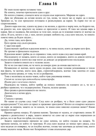 Глава 16
Не знам колко време оставаме така.
На земята, тихичко притиснати един в друг.
Но когато ставаме, слънцето вече се спуска към хоризонта. Мирише на здрач.
Дрю ме убеждава да оставя колата си тук, казва, че после ще се върне да я вземе.
Тревожи се, че съм прекалено изтощена и развълнувана да карам. За първи път не се
съпротивлявам.
Докато кара към нас, едната му ръка е на волана, а другата е върху мен, на бедрото ми,
на рамото ми, или пръстите му нежно се преплитат в моите. И така ми вдъхва вяра и
кураж. Бях се надявала, бях копняла за този миг, исках да го изживея повече от всичко на
света. И сега, когато е тук, с мен, когато усещам любовта му, след като мислех, че никога
повече няма да бъдем заедно…
Да, точно така, като филм.
Като среща след дълга раздяла.
С щастлив край.
Единственият проблем в реалния живот е, че няма песен, която да върви като фон.
Не тръгват и финалните надписи.
В реалния живот трябва да се справиш с това, което идва след щастливия край.
Последиците от нещата, които си казал, които си направил, които са довели почти до
пълна катастрофа и които все още могат да доведат до разрушителни последици.
Защото в живота никога не е толкова лесно.
Не че не съм щастлива, не че мога да намеря думи да опиша щастието си.
Независимо от всичко, което казах по-рано, има нещо толкова успокояващо и топло
във факта, че всичко, което каза Дрю, стриптийзьорката, всичко това започна от една
крайно нелепа грешка, от това, че не се разбрахме.
Това е молитвата на всеки човек, който чува ужасяваща новина.
Синът ви загина при автомобилна катастрофа.
Имате рак в нелечима степен.
Надеждата на човека, който трябва да понесе новината на плещите си е, че не е
разбрал правилно, че е недоразумение. Ужасна, нелепа грешка.
Има грешка в разпознаването на тялото.
Диагнозата е нечия друга.
Грешка.
Станала е грешка.
Но какво се случва след това? След като си разбрал, че е било само едно ужасно
недоразумение? След като си приел и преживял трагедията? Когато си изхарчил всичките
си пари да живееш, защото са ти казали, че имаш само няколко седмици живот? Какво
правиш тогава?
Правиш крачка напред. И строиш наново. Тръгваш от нулата, от стартовата линия. И
вървиш с решителност и вяра, защото животът не само ще се върне към нормалния си
ритъм, но и ще бъде по-хубав, по-сладък.
Защото перспективата променя не само начина, по който гледаш на нещата. Тя
променя начина, по който ги чувстваш. И след като веднъж си минал през ужаса, след
като веднъж си повярвал, че си изгубил всичко, тогава чак започваш да цениш това, което
имаш, малките неща. Всеки миг безкрайност става скъпоценен дар.
 