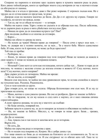 Спираме на паркинга и влизаме през задната врата в кухнята хванати ръка за ръка.
Като двама тийнейджъри, които се прибират много след вечерния си час и всички в къщи
са обезумели от паника.
Майка ми е в ъгъла и трескаво, даже с бяс реже моркови. С огромен лъскав нож. Не е
трудно да се сетиш какво си представя, че реже.
Джордж седи на малката масичка до Били. Ди Ди е от другата му страна. Говори по
телефона, но когато ни вижда, казва:
— Тук са, ще ти се обадя по-късно — и затваря.
Майка ми вдига глава. Удря с ножа по дъската и се обръща към нас. После забелязва,
че се държим ръка за ръка и мята убийствен поглед към Дрю.
— Нямаш ли срам да си показваш мутрата тук? Пак?
Дрю въздъхва дълбоко и се опитва да отговори.
— Карол…
Майка ми обаче го срязва на мига.
— Не искам да чувам! Нямаш право да говориш! — После сочи с пръст към мен. —
Знам, че дъщеря ми е голямо момиче, но за мен… Тя е моето бебе. Моето единствено
бебе. И това, което ти й причини, не може да бъде простено!
Той пак се пробва:
— Разбирам, че…
— Казах, че нямаш право да говориш под този покрив! Нищо не можеш да кажеш в
своя защита. С нищо не можеш да поправиш нещата.
— Кейт и аз…
— Млъквай! Само като се сетя как изглеждаше, когато дойде тук… Какво те кара да си
мислиш, че можеш с валсова стъпка да влезеш отново в живота й? След всичко, което
каза? След всичко, което направи?
Дрю държи устата си затворена. Майка ми врещи:
— Не ми мълчи, а отговаряй!
Винаги съм мислила, че майка ми има уравновесен нрав, че остава спокойна в лицето
на тоталния хаос. Разумна. Рационална.
Сега и тази илюзия се срути.
Дрю отваря уста, но нищо не излиза. Обръща безпомощно очи към мен. И аз му се
притичвам на помощ.
— Мамо, всичко е една ужасна грешка. Не сме се разбрали. Дрю не знаеше за бебето
— Но ти твърдеше, че си му казала и след като е научил, си е наел някаква евтина
стриптийзьорка.
А моят приятел решава, че сега му е мястото да съобщи:
— Не беше евтина, повярвай ми.
Забивам пръсти в дланта му, за да го накарам да млъкне и обяснявам на майка ми.
— Не, не знаеше за бебето. Мислел, е, че говоря за нещо друго. Беше… грешка,
недоразумение.
Ди Ди се намесва:
— Аха, чувала съм я тая песен и започва вече да се изтърква.
Въртя очи.
— Не сега, Ди.
Майка ми скръства ръце и потропва с крак.
— Не го искам под покрива си, Катрин. Не е добре дошъл тук.
Ето защо никога не бива да се оплакваш на близките си от половинката си. Те не го
познават така, както го познаваш ти. И със сигурност не го обичат като теб. Така че те
 