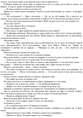 никога, ама никога няма да му простят както ще му простиш ти.
Разбирам майка ми, знам защо се държи така, но и аз имам доста вина в цялата тая
работа. А това не прави ситуацията по-поносима.
— В такъв случай и аз няма да остана тук.
Майка ми е меко казано шокирана. Ръцете й падат безпомощно до тялото. А Делорес
се обажда:
— Ей, малоумник! — Дрю я поглежда. — Да, да, на теб говоря. Тук е мястото да
кажеш, че не искаш да заставаш между Кейт и майка й. И че ще отидеш да спиш в хотел.
— Не сам чак такъв джентълмен. Оставам с Кейт. Където отиде тя, там отивам и аз.
Ди се смее злъчно.
— Ау, като Джак и Роуз в Титаник.
После вдига ръка и пита:
— Кой счита, че Дрю трябва да свърши живота си като Джак?
Не й обръщам внимание. Фокусирам се върху майка ми, чийто глас е почти умоляващ.
— Беше доста емоционален ден, Кейти. Имаш нужда от пространство, от разстояние,
да помислиш трезво и ясно.
Поклащам глава.
— Не, мамо, имах пространство, имах и разстоянието, но не мога да понасям повече
нито пространството, нито разстоянието. Дрю иска бебето. Обича ме. Трябва да
поговорим и всичко ще се нареди. — Обръщам се към Ди Ди: — Без участието на
публиката.
После поглеждам отново към майка ми.
— И вината не е само негова. И аз допуснах грешки.
Като всяка майка, и моята отказва да повярва, че детето й може да допусне грешка.
— Това ли ти каза? Той ли то каза това? Че ти си виновна?
— Не, аз знам, сама го знам. Част от цялото това объркване е и по моя вина, мамо. —
Въздъхвам. — Може би за всички ще е най-добре, ако с Дрю отидем на хотел.
Инатът е наследствен… явно… защото тя казва:
— Не, няма да допусна да спиш в хотел. Ако искаш да остане, няма да възразявам, но
не ми е по сърце. — После го поглежда злостно. — А ти стой далеч от мен, ако не искаш
да пострадаш.
После излиза с гневни крачки от кухнята. Джордж става.
— По-добре да отида да говоря с нея.
Но преди да излезе, се приближава до Дрю, здрависват се и му казва:
— Радвам се да те видя тук, синко — и го прегръща бащински.
— Добре е да знам, че някой всъщност се радва да ме види тук.
Джордж се усмихва и тръгва след майка ми. Тогава Били се изправя на свой ред.
Ако се загледаш по-отблизо, ще забележиш как гърдите на Дрю се издуват напред.
Като на горила в джунглата, готова да се бие до смърт за последния банан.
— Имаш да добавиш нещо, Уорън?
Били поглежда Дрю. И после се обръща към мен.
— Казах му, че си в парка, защото знаех, че това искаш.
Усмихвам се мило.
— И аз дълбоко ценя жеста. И двамата го ценим.
Сръгвам Дрю в ребрата и той с нежелание кимва в подкрепа на думите ми. А Били
казва:
— Нямаш нужда от него, Кейт. Толкова е просто да го разбереш.
— Обичам го, Били. Толкова е просто да го разбереш.
 